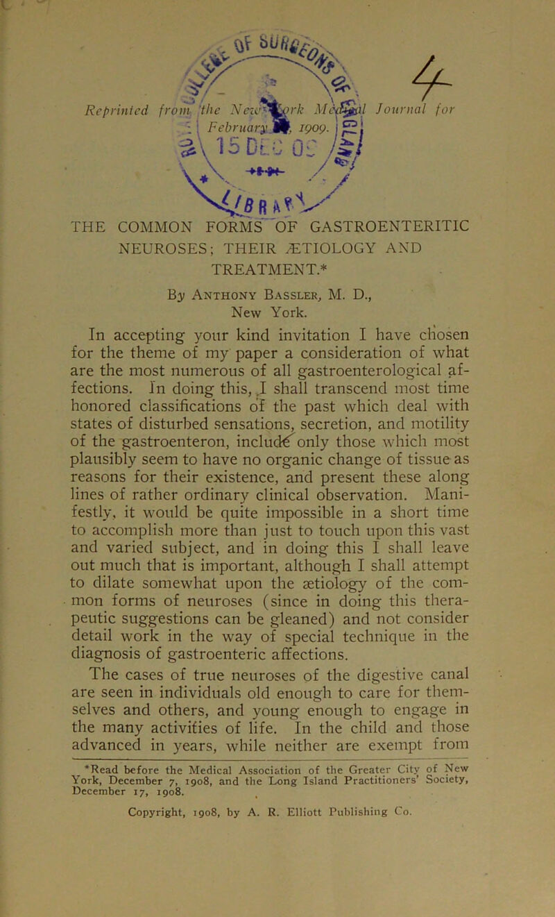 THE COMMON FORMS OF GASTROENTERITIC NEUROSES; THEIR ETIOLOGY AND TREATMENT* By Anthony Bassler, M. D., New York. In accepting your kind invitation I have cliosen for the theme of my paper a consideration of what are the most numerous of all gastroenterological af- fections. In doing this, ,I shall transcend most time honored classifications of the past which deal with states of disturbed sensations, secretion, and motility of the gastroenteron, includ€^only those which most plausibly seem to have no organic change of tissue as reasons for their existence, and present these along lines of rather ordinary clinical observation. Mani- festly, it would be quite impossible in a short time to accomplish more than just to touch upon this vast and varied subject, and in doing this I shall leave out much that is important, although I shall attempt to dilate somewhat upon the aetiology of the com- mon forms of neuroses (since in doing this thera- peutic suggestions can be gleaned) and not consider detail work in the way of special technique in the diagnosis of gastroenteric affections. The cases of true neuroses of the digestive canal are seen in individuals old enough to care for them- selves and others, and young enough to engage in the many activities of life. In the child and those advanced in years, while neither are exempt from *Read before the Medical Association of the Greater City of New York, December 7, 1908, and the Long Island Practitioners’ Society, December 17, 1908. Copyright, 1908, by A. R. Elliott Publishing Co.