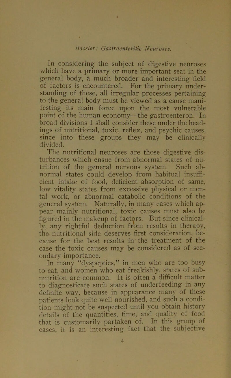 * Bassler: Gastroenteritic Neuroses. In considering the subject of digestive neuroses which have a primary or more important seat in the general body, a much broader and interesting field of factors is encountered. For the primary under- standing of these, all irregular processes pertaining to the general body must be viewed as a cause mani- festing its main force upon the most vulnerable point of the human economy—the gastroenteron. In broad divisions I shall consider these under the head- ings of nutritional, toxic, reflex, and psychic causes, since into these groups they may be clinically divided. The nutritional neuroses are those digestive dis- turbances which ensue from abnormal states of nu- trition of the general nervous system. Such ab- normal states could develop from habitual insuffi- cient intake of food, deficient absorption of same, low vitality states from excessive physical or men- tal work, or abnormal catabolic conditions of the general system. Naturally, in many cases which ap- pear mainly nutritional, toxic causes must also be figured in the makeup of factors. But since clinical- ly, any rightful deduction from results in therapy, the- nutritional side deserves first consideration, be- cause for the best results in the treatment of the case the toxic causes may be considered as of sec- ondary importance. In many “dyspeptics,” in men who are too busy to eat, and women who eat freakishly, states of sub- nutrition are common. It is often a difficult matter to diagnosticate such states of underfeeding in any definite way, because in appearance many of these patients look quite well nourished, and such a condi- tion might not be suspected until you obtain history details of the quantities, time, and quality of food that is customarily partaken of. In this group of cases, it is an interesting fact that the subjective