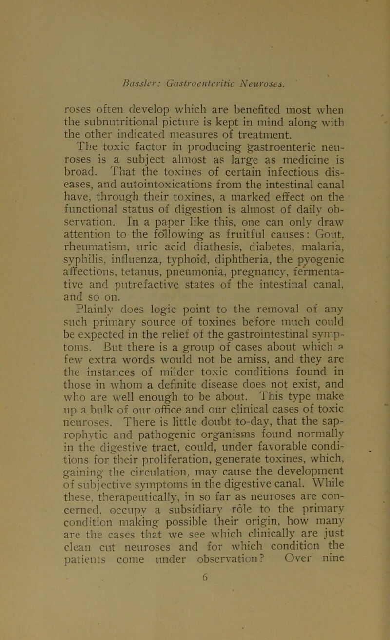 roses often develop which are benefited most when the snbnutritional picture is kept in mind along with the other indicated measures of treatment. The toxic factor in producing gastroenteric neu- roses is a subject almost as large as medicine is broad. That the toxines of certain infectious dis- eases, and autointoxications from the intestinal canal have, through their toxines, a marked effect on the functional status of digestion is almost of daily ob- servation. In a paper like this, one can only draw attention to the following as fruitful causes: Gout, rheumatism, uric acid diathesis, diabetes, malaria, syphilis, influenza, typhoid, diphtheria, the pyogenic affections, tetanus, pneumonia, pregnancy, fermenta- tive and putrefactive states of the intestinal canal, and so on. Plainly does logic point to the removal of any such primary source of toxines before much could be expected in the relief of the gastrointestinal symp- toms. But there is a group of cases about which » few extra words would not be amiss, and they are the instances of milder toxic conditions found in those in whom a definite disease does not exist, and who are well enough to be about. This type make up a bulk of our office and our clinical cases of toxic neuroses. There is little doubt to-day, that the sap- rophytic and pathogenic organisms found normally in the digestive tract, could, under favorable condi- tions for their proliferation, generate toxines, which, gaining the circulation, may cause the development of subjective symptoms in the digestive canal. While these, therapeutically, in so far as neuroses are con- cerned. occupy a subsidiary role to the primary condition making possible their origin, how many are the cases that we see which clinically are just clean cut neuroses and for which condition the patients come under observation ? Over nine