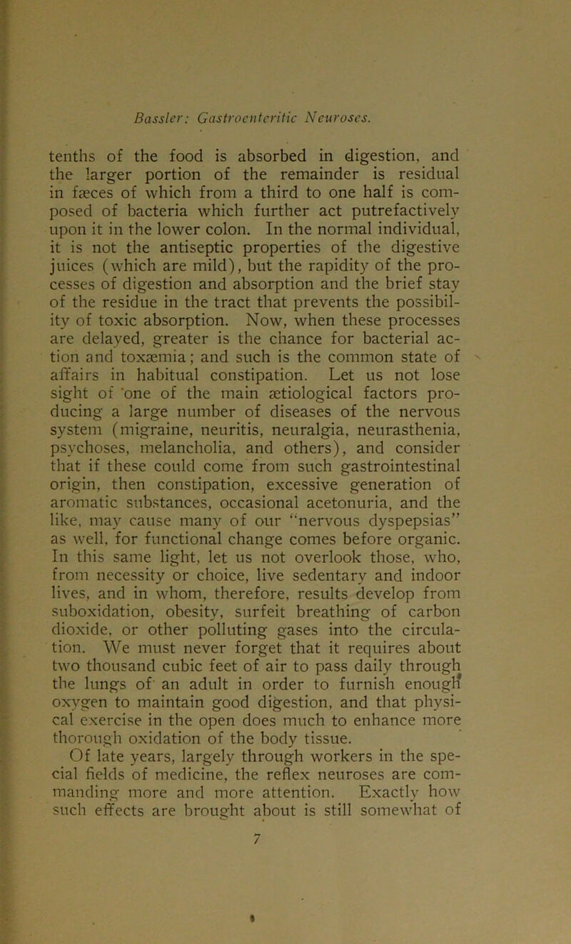 tenths of the food is absorbed in digestion, and the larger portion of the remainder is residual in faeces of which from a third to one half is com- posed of bacteria which further act putrefactively upon it in the lower colon. In the normal individual, it is not the antiseptic properties of the digestive juices (which are mild), but the rapidity of the pro- cesses of digestion and absorption and the brief stay of the residue in the tract that prevents the possibil- ity of toxic absorption. Now, when these processes are delayed, greater is the chance for bacterial ac- tion and toxaemia; and such is the common state of affairs in habitual constipation. Let us not lose sight of 'one of the main aetiological factors pro- ducing a large number of diseases of the nervous system (migraine, neuritis, neuralgia, neurasthenia, psychoses, melancholia, and others), and consider that if these could come from such gastrointestinal origin, then constipation, excessive generation of aromatic substances, occasional acetonuria, and the like, may cause many of our “nervous dyspepsias” as well, for functional change comes before organic. In this same light, let us not overlook those, who, from necessity or choice, live sedentary and indoor lives, and in whom, therefore, results develop from suboxidation, obesity, surfeit breathing of carbon dioxide, or other polluting gases into the circula- tion. We must never forget that it requires about two thousand cubic feet of air to pass daily through the lungs of an adult in order to furnish enough oxygen to maintain good digestion, and that physi- cal exercise in the open does much to enhance more thorough oxidation of the body tissue. Of late years, largely through workers in the spe- cial fields of medicine, the reflex neuroses are com- manding more and more attention. Exactly how such effects are brought about is still somewhat of