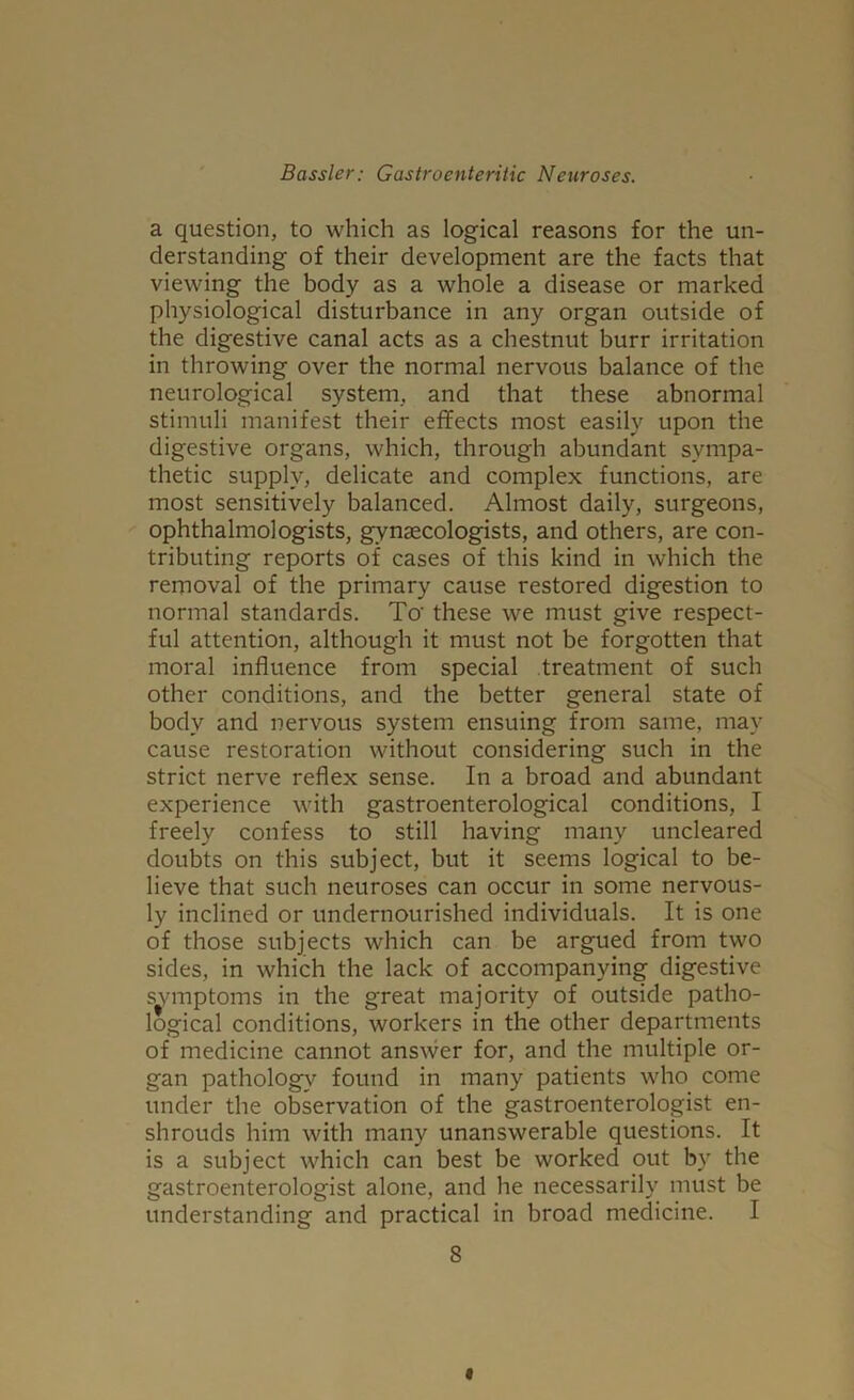 a question, to which as logical reasons for the un- derstanding of their development are the facts that viewing the body as a whole a disease or marked physiological disturbance in any organ outside of the digestive canal acts as a chestnut burr irritation in throwing over the normal nervous balance of the neurological system, and that these abnormal stimuli manifest their effects most easily upon the digestive organs, which, through abundant sympa- thetic supply, delicate and complex functions, are most sensitively balanced. Almost daily, surgeons, ophthalmologists, gynaecologists, and others, are con- tributing reports of cases of this kind in which the removal of the primary cause restored digestion to normal standards. To' these we must give respect- ful attention, although it must not be forgotten that moral influence from special treatment of such other conditions, and the better general state of body and nervous system ensuing from same, may cause restoration without considering such in the strict nerve reflex sense. In a broad and abundant experience with gastroenterological conditions, I freely confess to still having many uncleared doubts on this subject, but it seems logical to be- lieve that such neuroses can occur in some nervous- ly inclined or undernourished individuals. It is one of those subjects which can be argued from two sides, in which the lack of accompanying digestive svmptoms in the great majority of outside patho- logical conditions, workers in the other departments of medicine cannot answer for, and the multiple or- gan pathology found in many patients who come under the observation of the gastroenterologist en- shrouds him with many unanswerable questions. It is a subject which can best be worked out by the gastroenterologist alone, and he necessarily must be understanding and practical in broad medicine. I 8 <