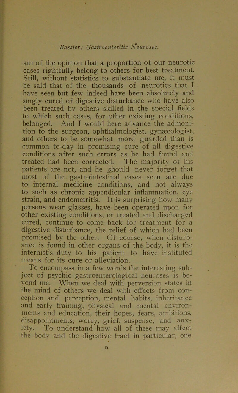 am of the opinion that a proportion of our neurotic cases rightfully belong to others for best treatment. Still, without statistics to substantiate me, it must be said that of the thousands of neurotics that I have seen but few indeed have been absolutely and singly cured of digestive disturbance who have also been treated by others skilled in the special fields to which such cases, for other existing conditions, belonged. And I would here advance the admoni- tion to the surgeon, ophthalmologist, gynaecologist, and others to be somewhat more guarded than is common to-day in promising cure of all digestive conditions after such errors as he had found and treated had been corrected. The majority of his patients are not, and he should never forget that most of the gastrointestinal cases seen are due to internal medicine conditions, and not always to such as chronic appendicular inflammation, eye strain, and endometritis. It is surprising how many persons wear glasses, have been operated upon for other existing conditions, or treated and discharged cured, continue to come back for treatment for a digestive disturbance, the relief of which had been promised by the other. Of course, when disturb- ance is found in other organs of the body, it is the internist’s duty to his patient to have instituted means for its cure or alleviation. To encompass in a few words the interesting sub- ject of psychic gastroenterological neuroses is be- yond me. When we deal with perversion states in the mind of others we deal with effects from con- ception and perception, mental habits, inheritance and early training, physical and mental environ- ments and education, their hopes, fears, ambitions, disappointments, worry, grief, suspense, and anx- iety. To understand how all of these may affect the body and the digestive tract in particular, one
