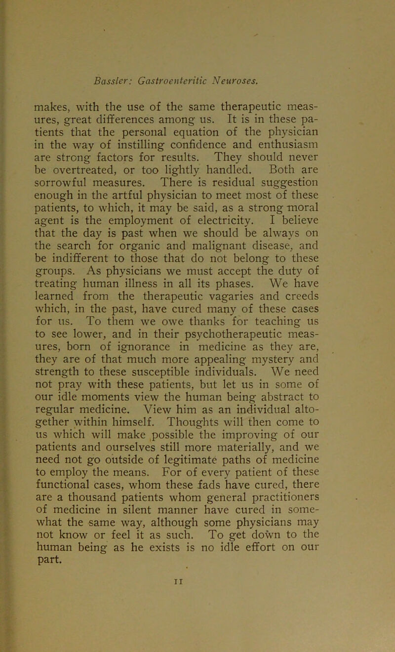 makes, with the use of the same therapeutic meas- ures, great differences among us. It is in these pa- tients that the personal equation of the physician in the way of instilling confidence and enthusiasm are strong factors for results. They should never be overtreated, or too lightly handled. Both are sorrowful measures. There is residual suggestion enough in the artful physician to meet most of these patients, to which, it may be said, as a strong moral agent is the employment of electricity. I believe that the day is past when we should be always on the search for organic and malignant disease, and be indifferent to those that do not belong to these groups. As physicians we must accept the duty of treating human illness in all its phases. We have learned from the therapeutic vagaries and creeds which, in the past, have cured many of these cases for us. To them we owe thanks for teaching us to see lower, and in their psychotherapeutic meas- ures, born of ignorance in medicine as they are, they are of that much more appealing mystery and strength to these susceptible individuals. We need not pray with these patients, but let us in some of our idle moments view the human being abstract to regular medicine. View him as an individual alto- gether within himself. Thoughts will then come to us which will make ,possible the improving of our patients and ourselves still more materially, and we need not go outside of legitimate paths of medicine to employ the means. For of every patient of these functional cases, whom these fads have cured, there are a thousand patients whom general practitioners of medicine in silent manner have cured in some- what the same way, although some physicians may not know or feel it as such. To get down to the human being as he exists is no idle effort on our part.