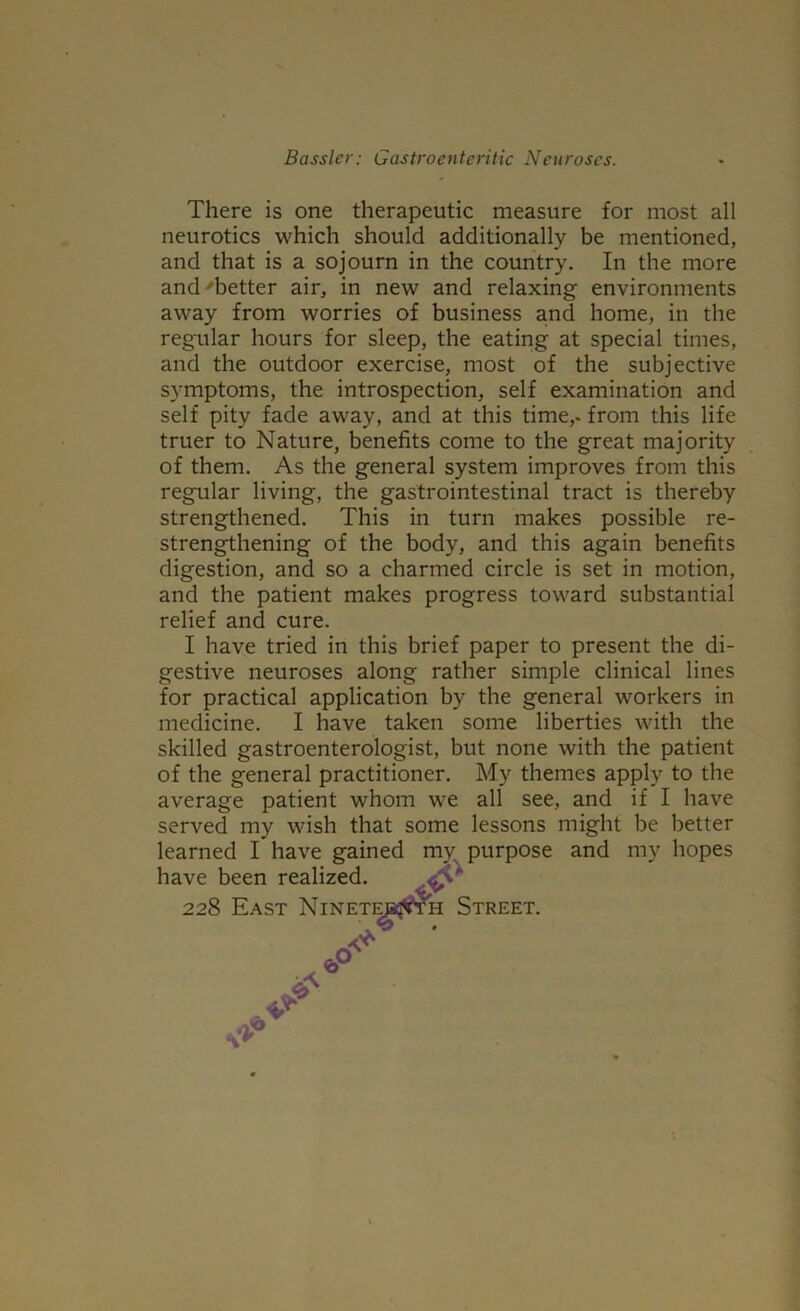 There is one therapeutic measure for most all neurotics which should additionally be mentioned, and that is a sojourn in the country. In the more and ^better air, in new and relaxing environments away from worries of business and home, in the regular hours for sleep, the eating at special times, and the outdoor exercise, most of the subjective symptoms, the introspection, self examination and self pity fade away, and at this time,- from this life truer to Nature, benefits come to the great majority of them. As the general system improves from this regular living, the gastrointestinal tract is thereby strengthened. This in turn makes possible re- strengthening of the body, and this again benefits digestion, and so a charmed circle is set in motion, and the patient makes progress toward substantial relief and cure. I have tried in this brief paper to present the di- gestive neuroses along rather simple clinical lines for practical application by the general workers in medicine. I have taken some liberties with the skilled gastroenterologist, but none with the patient of the general practitioner. My themes apply to the average patient whom we all see, and if I have served my wish that some lessons might be better learned I have gained mv purpose and my hopes have been realized, 228 East Nineti H Street.