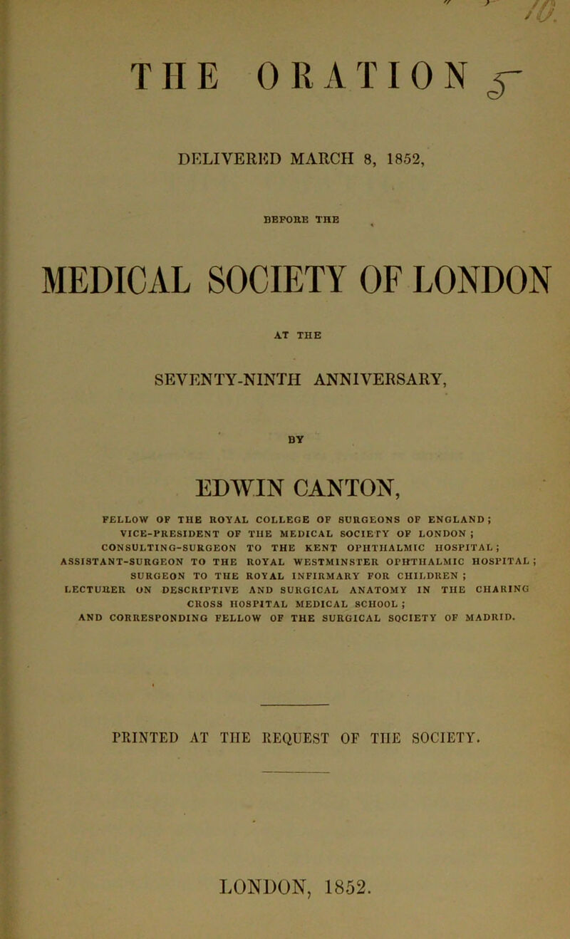 //'J *u. THE 0R A TI0 N y DELIVERED MARCH 8, 1852, BEFORE THE MEDICAL SOCIETY OF LONDON AT THE SEVENTY-NINTH ANNIVERSARY, DY EDWIN CANTON, FELLOW OF THE ROYAL COLLEGE OF SURGEONS OF ENGLAND; VICE-PRESIDENT OF THE MEDICAL SOCIETY OF LONDON ; CONSULTING-SURGEON TO THE KENT OPHTHALMIC HOSPITAL; ASSISTANT-SURGEON TO THE ROYAL WESTMINSTER OPHTHALMIC HOSPITAL; SURGEON TO THE ROYAL INFIRMARY FOR CHILDREN ; LECTURER ON DESCRIPTIVE AND SURGICAL ANATOMY IN THE CHARING CROSS HOSPITAL MEDICAL SCHOOL ; AND CORRESPONDING FELLOW OF THE SURGICAL SOCIETY OF MADRID. FRINTED AT THE REQUEST OF THE SOCIETY. LONDON, 1852.