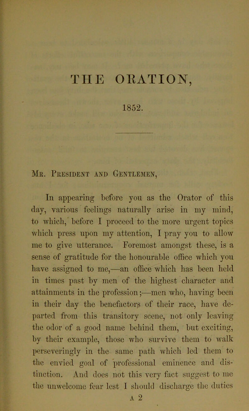 THE ORATION, 1852. Mil. PllESIDENT AND GENTLEMEN, In appearing before you as the Orator of this day, various feelings naturally arise in my mind, to which,’ before I proceed to the more urgent topics which press upon my attention, I pray you to allow me to give utterance. Foremost amongst these, is a sense of gratitude for the honourable office which you have assigned to me,—an office which has been held in times past by men of the highest character and attainments in the profession;—men who, having been in their day the benefactors of their race, have de- parted from this transitory scene, not only leaving the odor of a good name behind them, but exciting, by their example, those who survive them to Avalk perseveringly in the same path which led them to the envied goal of professional eminence and dis- tinction. And does not this very fact suggest to me the unwelcome fear lest 1 should discharge the duties A 2