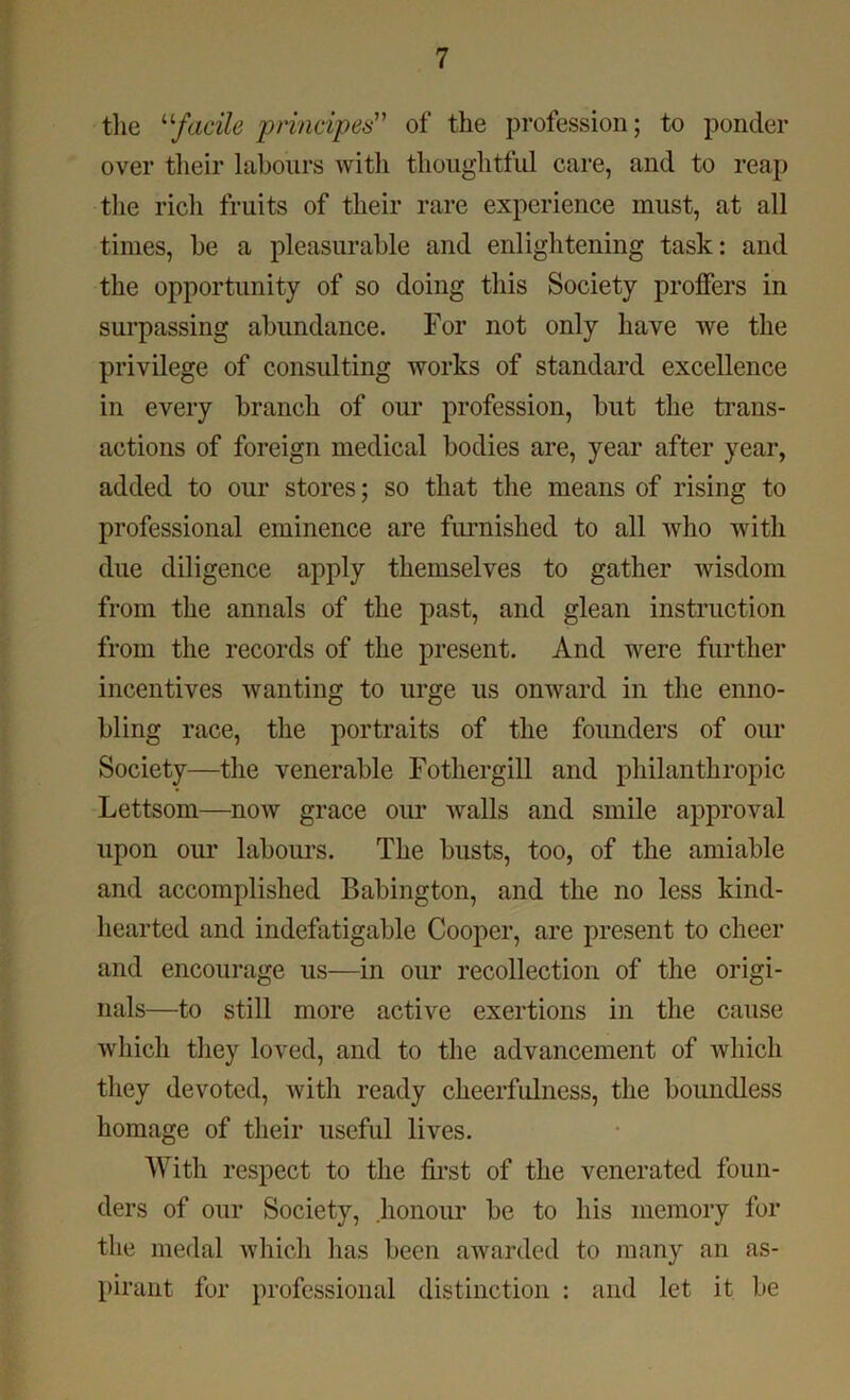 the “facile prindpes” of the profession; to ponder over their labours with thoughtful care, and to reap the rich fruits of their rare experience must, at all times, be a pleasurable and enlightening task: and the opportunity of so doing this Society proffers in surpassing abundance. For not only have we the privilege of consulting works of standard excellence in every branch of our profession, but the trans- actions of foreign medical bodies are, year after year, added to our stores; so that the means of rising to professional eminence are furnished to all who with due diligence apply themselves to gather wisdom from the annals of the past, and glean instruction from the records of the present. And were further incentives wanting to urge us onward in the enno- bling race, the portraits of the founders of our Society—the venerable Fothergill and philanthropic Lettsom—now grace our walls and smile approval upon our labours. The busts, too, of the amiable and accomplished Babington, and the no less kind- hearted and indefatigable Cooper, are present to cheer and encourage us—in our recollection of the origi- nals—to still more active exertions in the cause which they loved, and to the advancement of which they devoted, with ready cheerfulness, the boundless homage of their useful lives. With respect to the first of the venerated foun- ders of our Society, .honour be to his memory for the medal which has been awarded to many an as- pirant fur professional distinction : and let it be