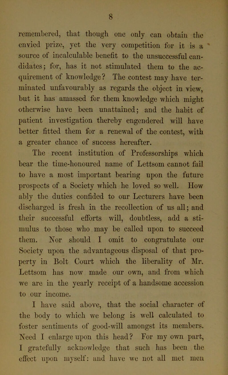 remembered, that though one only can obtain the envied prize, yet the very competition for it is a ' source of incalculable benefit to the unsuccessful can- didates; for, has it not stimulated them to the ac- quirement of knowledge? The contest may have ter- minated unfavourably as regards the object in view, but it has amassed for them knowledge which might otherwise have been unattained; and the habit of patient investigation thereby engendered will have better fitted them for a renewal of the contest, with a greater chance of success hereafter. The recent institution of Professorships which bear the time-honoured name of Lettsom cannot fail to have a most important bearing upon the future prospects of a Society which he loved so well. How ably the duties confided to our Lecturers have been discharged is fresh in the recollection of us all; and their successful efforts will, doubtless, add a sti- mulus to those who may be called upon to succeed them. Nor should I omit to congratulate our Society upon the advantageous disposal of that pro- perty in Bolt Court which the liberality of Mr. Lettsom has now made our own, and from which we are in the yearly receipt of a handsome accession to our income. I have said above, that the social character of the body to which we belong is well calculated to foster sentiments of good-Avill amongst its members. Need I enlarge upon this head? For my own part, I gratefully acknowledge that such has been the effect upon myself: and have we not all met men