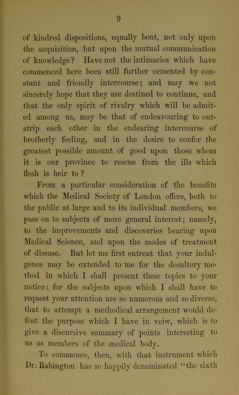 of kindred dispositions, equally bent, not only upon the acquisition, but upon the mutual communication of knowledge ? Have not the intimacies which have commenced here been still further cemented by con- stant and friendly intercourse; and may we not sincerely hope that they are destined to continue, and that the only spirit of rivalry which will be admit- ed among us, may be that of endeavouring to out- strip each other in the endearing intercourse of brotherly feeling, and in the desire to confer the greatest possible amount of good upon those whom it is our province to rescue from the ills which flesh is heir to ? From a particular consideration of the benefits which the Medical Society of London offers, both to the public at large and to its individual members, we pass on to subjects of more general interest; namely, to the improvements and discoveries bearing upon Medical Science, and upon the modes of treatment of disease. But let me first entreat that your indul- gence may be extended to me for the desultory me- thod in which I shall present these topics to your notice: for the subjects upon which I shall have to request your attention are so numerous and so diverse, that to attempt a methodical arrangement would de- feat the purpose which I have in veiw, which is to give a discursive summary of points interesting to us as members of the medical body. To commence, then, with that instrument which l)r. Babington has so happily denominated “the sixth