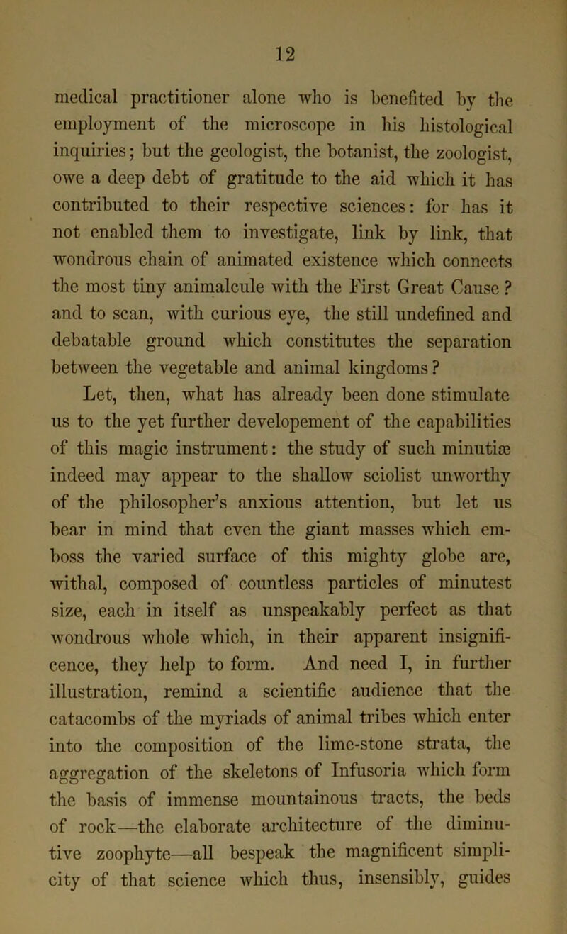 medical practitioner alone who is benefited by the employment of the microscope in his histological inquiries; but the geologist, the botanist, the zoologist, owe a deep debt of gratitude to the aid which it has contributed to their respective sciences: for has it not enabled them to investigate, link by link, that wondrous chain of animated existence which connects the most tiny animalcule with the First Great Cause ? and to scan, with curious eye, the still undefined and debatable ground which constitutes the separation between the vegetable and animal kingdoms ? Let, then, what has already been done stimulate us to the yet further developement of the capabilities of this magic instrument: the study of such minutiae indeed may appear to the shallow sciolist unworthy of the philosopher’s anxious attention, but let us bear in mind that even the giant masses which em- boss the varied surface of this mighty globe are, withal, composed of countless particles of minutest size, each in itself as unspeakably perfect as that wondrous whole which, in their apparent insignifi- cence, they help to form. And need I, in further illustration, remind a scientific audience that the catacombs of the myriads of animal tribes which enter into the composition of the lime-stone strata, the a£re£ation of the skeletons of Infusoria which form the basis of immense mountainous tracts, the beds of rock—the elaborate architecture of the diminu- tive zoophyte—all bespeak the magnificent simpli- city of that science which thus, insensibly, guides