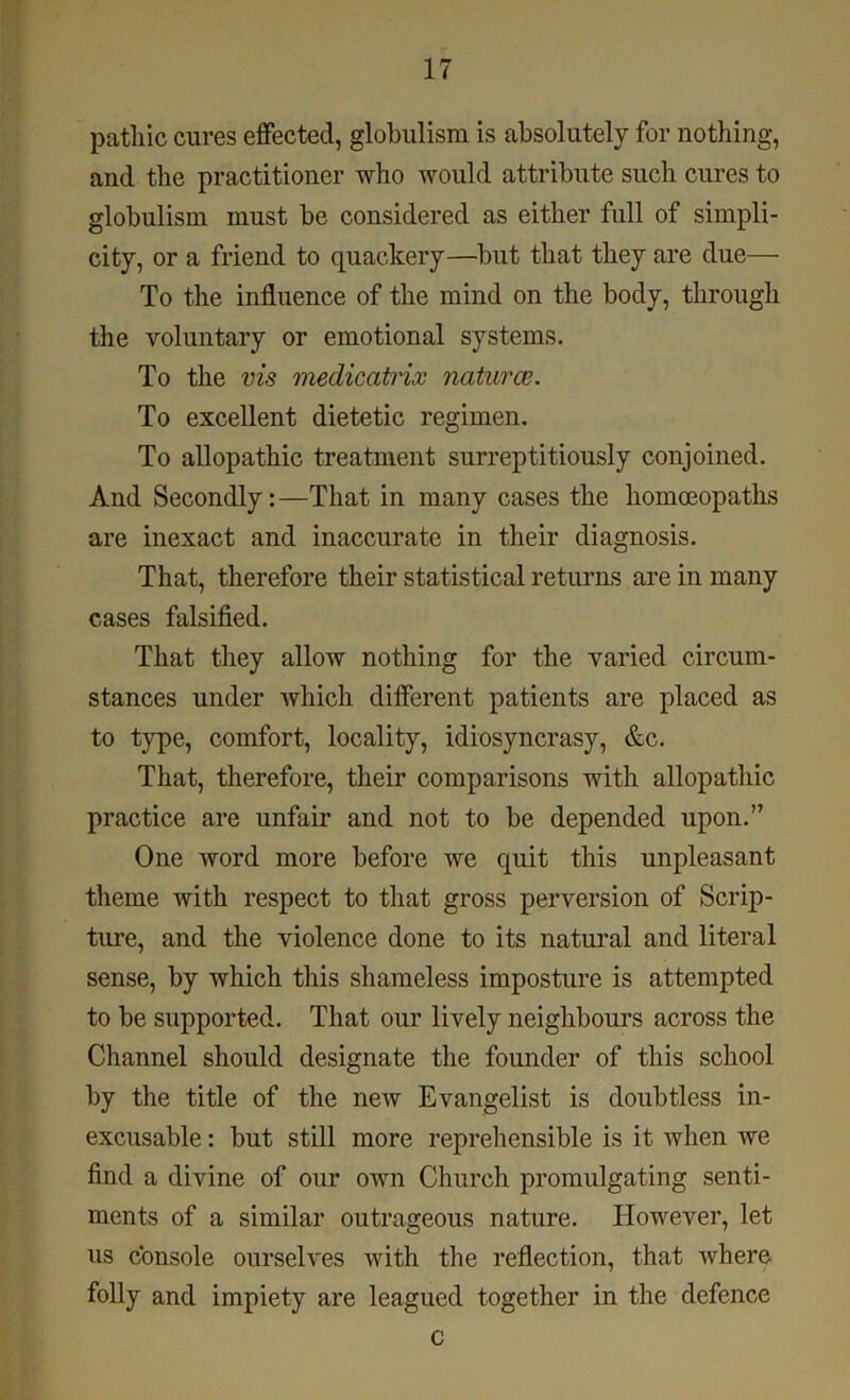 patliic cures effected, globulism is absolutely for nothing, and the practitioner who would attribute such cures to globulism must be considered as either full of simpli- city, or a friend to quackery—but that they are due— To the influence of the mind on the body, through the voluntary or emotional systems. To the vis medicatrix natural. To excellent dietetic regimen. To allopathic treatment surreptitiously conjoined. And Secondly:—That in many cases the homoeopaths are inexact and inaccurate in their diagnosis. That, therefore their statistical returns are in many cases falsified. That they allow nothing for the varied circum- stances under which different patients are placed as to type, comfort, locality, idiosyncrasy, &c. That, therefore, their comparisons with allopathic practice are unfair and not to be depended upon.” One word more before we quit this unpleasant theme with respect to that gross perversion of Scrip- ture, and the violence done to its natural and literal sense, by which this shameless imposture is attempted to be supported. That our lively neighbours across the Channel should designate the founder of this school by the title of the new Evangelist is doubtless in- excusable : but still more reprehensible is it when we find a divine of our own Church promulgating senti- ments of a similar outrageous nature. However, let us console ourselves with the reflection, that where folly and impiety are leagued together in the defence c