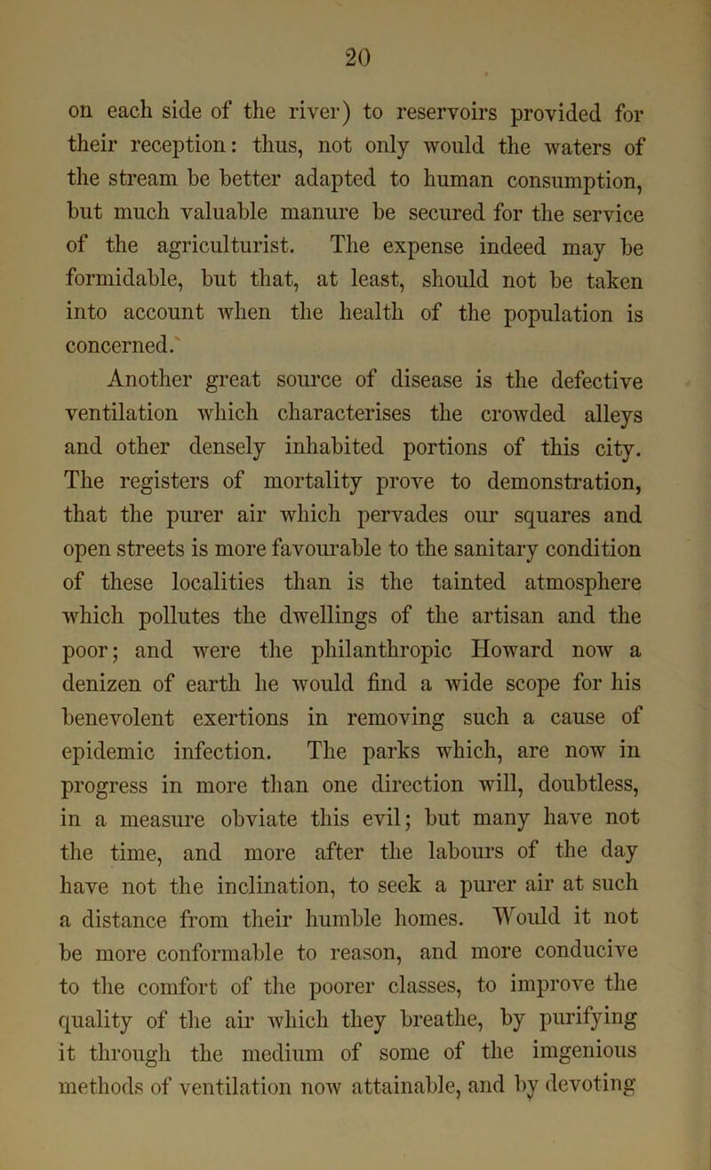 on each side of the river) to reservoirs provided for their reception: thus, not only would the waters of the stream he better adapted to human consumption, but much valuable manure be secured for the service of the agriculturist. The expense indeed may be formidable, but that, at least, should not be taken into account when the health of the population is concerned. Another great source of disease is the defective ventilation which characterises the crowded alleys and other densely inhabited portions of this city. The registers of mortality prove to demonstration, that the purer air which pervades our squares and open streets is more favourable to the sanitary condition of these localities than is the tainted atmosphere which pollutes the dwellings of the artisan and the poor; and were the philanthropic Howard now a denizen of earth he would find a wide scope for his benevolent exertions in removing such a cause of epidemic infection. The parks which, are now in progress in more than one direction will, doubtless, in a measure obviate this evil; but many have not the time, and more after the labours of the day have not the inclination, to seek a purer air at such a distance from their humble homes. Would it not be more conformable to reason, and more conducive to the comfort of the poorer classes, to improve the quality of the air which they breathe, by purifying it through the medium of some of the imgenious methods of ventilation now attainable, and by devoting