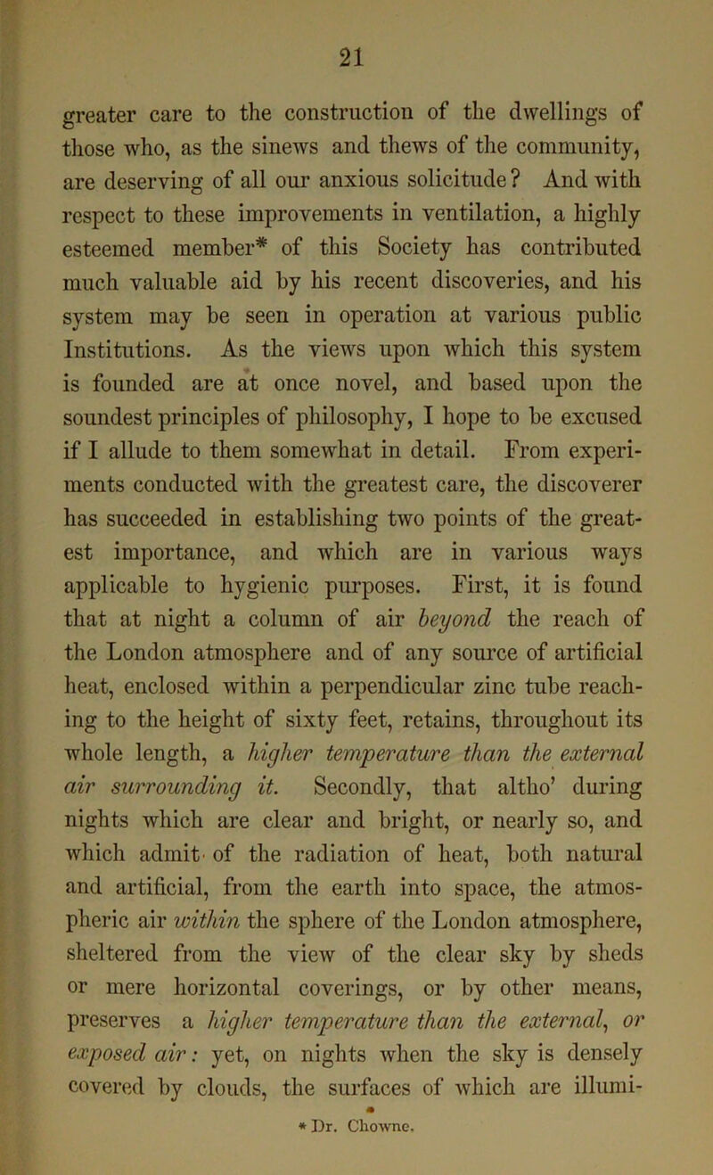 greater care to the construction of the dwellings of those who, as the sinews and thews of the community, are deserving of all our anxious solicitude ? And with respect to these improvements in ventilation, a highly esteemed member* of this Society has contributed much valuable aid by his recent discoveries, and his system may be seen in operation at various public Institutions. As the views upon Avhich this system is founded are at once novel, and based upon the soundest principles of philosophy, I hope to be excused if I allude to them somewhat in detail. From experi- ments conducted with the greatest care, the discoverer has succeeded in establishing two points of the great- est importance, and which are in various ways applicable to hygienic purposes. First, it is found that at night a column of air beyond the reach of the London atmosphere and of any source of artificial heat, enclosed within a perpendicular zinc tube reach- ing to the height of sixty feet, retains, throughout its whole length, a higher temperature than the external air surrounding it. Secondly, that altho’ during nights which are clear and bright, or nearly so, and which admit’ of the radiation of heat, both natural and artificial, from the earth into space, the atmos- pheric air within the sphere of the London atmosphere, sheltered from the view of the clear sky by sheds or mere horizontal coverings, or by other means, preserves a higher temperature than the external, or exposed air: yet, on nights when the sky is densely covered by clouds, the surfaces of which are illumi- * Dr. Chowne.