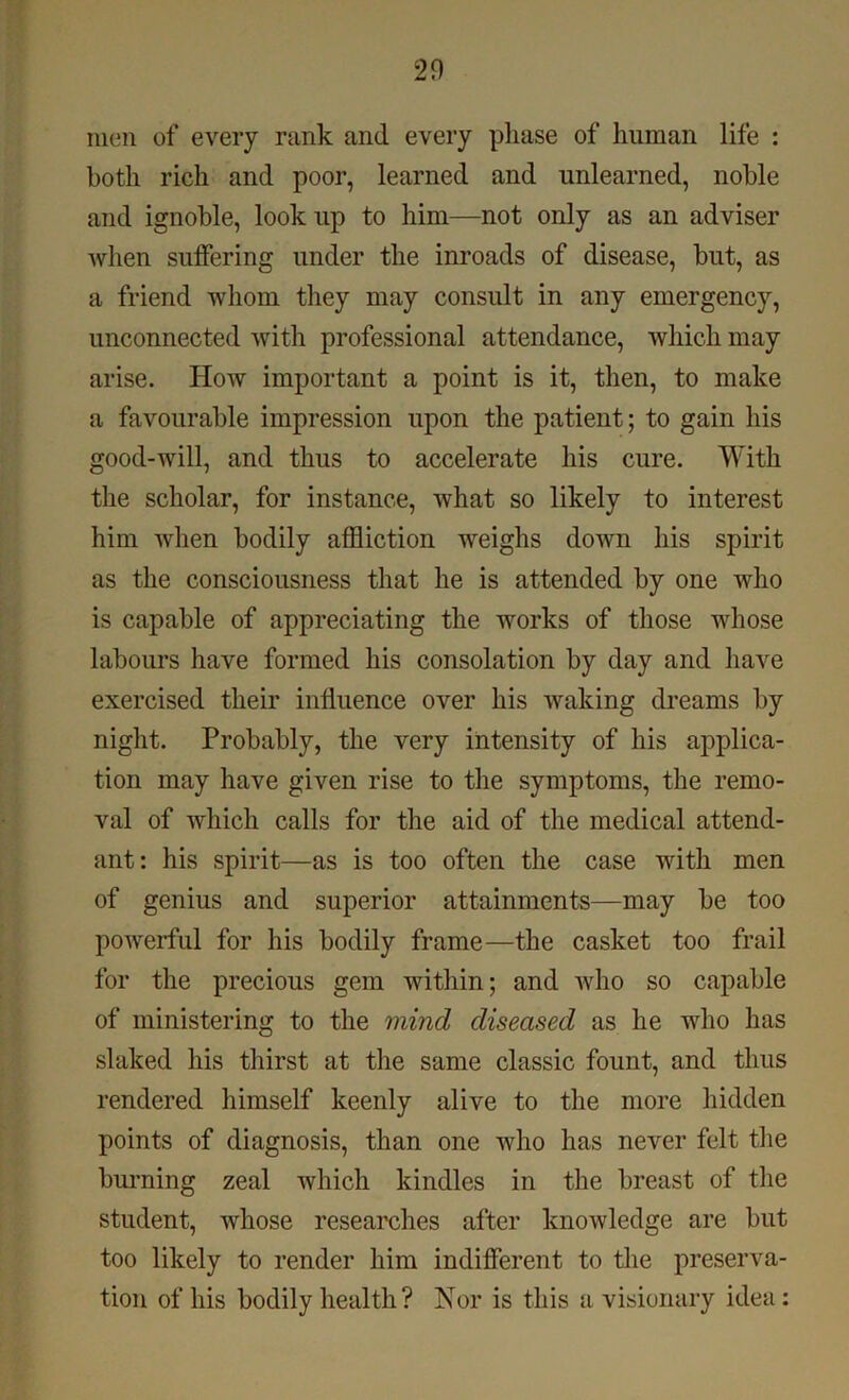 men of every rank and every phase of human life : both rich and poor, learned and unlearned, noble and ignoble, look up to him—not only as an adviser when suffering under the inroads of disease, but, as a friend whom they may consult in any emergency, unconnected with professional attendance, which may arise. How important a point is it, then, to make a favourable impression upon the patient; to gain his good-will, and thus to accelerate his cure. With the scholar, for instance, what so likely to interest him when bodily affliction weighs down his spirit as the consciousness that he is attended by one who is capable of appreciating the works of those whose labours have formed his consolation by day and have exercised their influence over his waking dreams by night. Probably, the very intensity of his applica- tion may have given rise to the symptoms, the remo- val of which calls for the aid of the medical attend- ant: his spirit—as is too often the case with men of genius and superior attainments—may be too powerful for his bodily frame—the casket too frail for the precious gem within; and who so capable of ministering to the mind diseased as he who has slaked his thirst at the same classic fount, and thus rendered himself keenly alive to the more hidden points of diagnosis, than one who has never felt the burning zeal which kindles in the breast of the student, whose researches after knowledge are but too likely to render him indifferent to the preserva- tion of his bodily health? Nor is this a visionary idea :