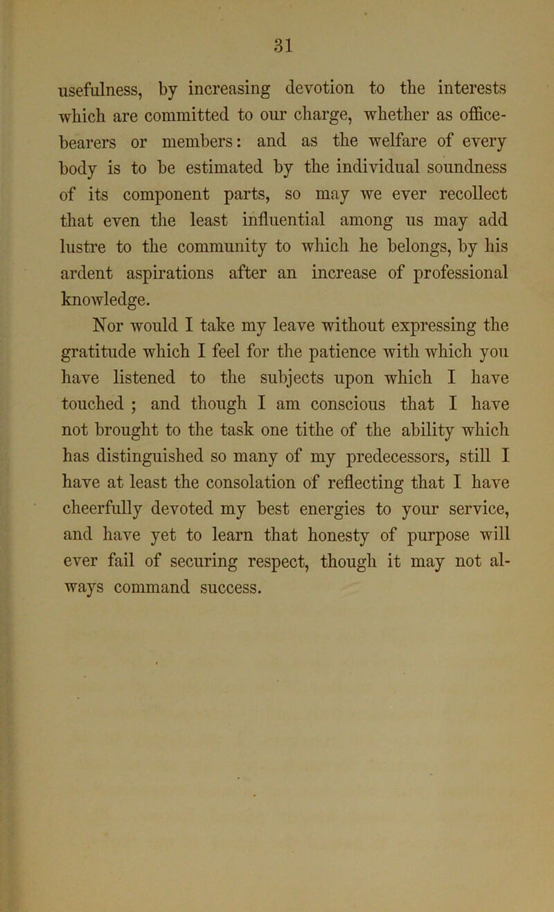 usefulness, by increasing devotion to the interests which are committed to our charge, whether as office- bearers or members: and as the welfare of every body is to be estimated by the individual soundness of its component parts, so may we ever recollect that even the least influential among us may add lustre to the community to which he belongs, by his ardent aspirations after an increase of professional knowledge. Nor would I take my leave without expressing the gratitude which I feel for the patience with which you have listened to the subjects upon which I have touched ; and though I am conscious that I have not brought to the task one tithe of the ability which has distinguished so many of my predecessors, still I have at least the consolation of reflecting that I have cheerfully devoted my best energies to your service, and have yet to learn that honesty of purpose will ever fail of securing respect, though it may not al- ways command success.