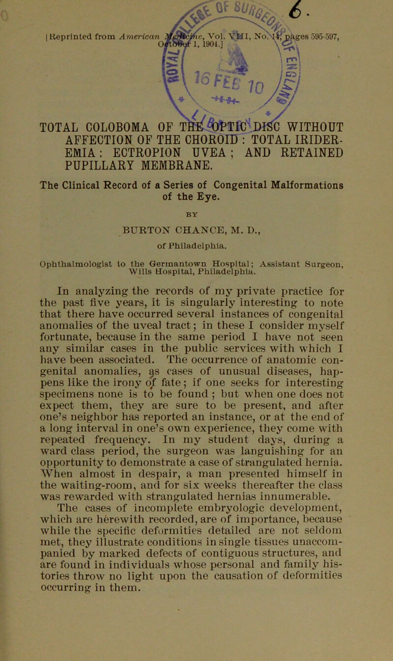 0 TOTAL COLOBOMA OF AFFECTION OF THE CHOROID EMIA : ECTROPION UVEA ; PUPILLARY MEMBRANE. WITHOUT : TOTAL IRIDER- AND RETAINED I Keprlnted from American The Clinical Record of a Series of Congenital Malformations of the Eye. BY BURTON CHANCE, M. D., of Philadelphia. Ophthalmologist to the Germantown Hospital; Assistant Surgeon, Wills Hospital, Philadelphia. In analyzing the records of my private practice for the past five years, it is singularly interesting to note that there have occurred several instances of congenital anomalies of the uveal tract; in these I consider myself fortunate, because in the same period I have not seen any similar cases in the public services with which I have been associated. The occurrence of anatomic con- genital anomalies, ^s cases of unusual diseases, hap- pens like the irony of fate; if one seeks for interesting specimens none is to be found ; but when one does not expect them, they are sure to be present, and after one’s neighbor has reported an instance, or at the end of a long interval in one’s own experience, they come with repeated frequency. In my student days, during a ward class period, the surgeon was languishing for an opportunity to demonstrate a case of strangulated hernia. When almost in despair, a man presented himself in the waiting-room, and for six weeks thereafter the cla.ss was rewarded with strangulated hernias innumerable. The cases of incomplete embryologic development, which are herewith recorded, are of importance, because while the specific deformities detailed are not seldom met, they illustrate conditions in single tissues unaccom- panied by marked defects of contiguous structures, and are found in individuals whose personal and family his- tories throw no light upon the causation of deformities occurring in them.