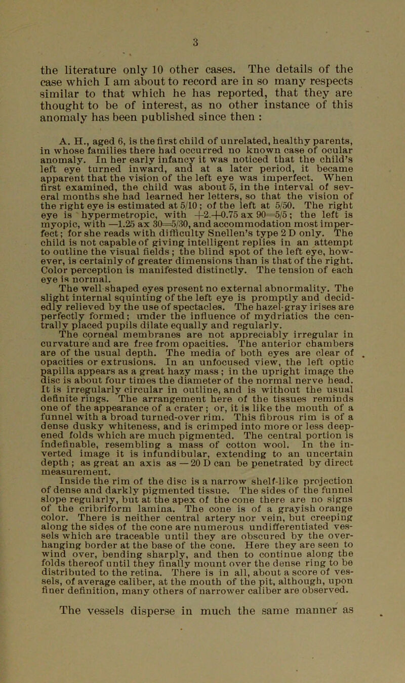 the literature only 10 other cases. The details of the case which I am about to record are in so many respects similar to that which he has reported, that they are thought to be of interest, as no other instance of this anomaly has been published since then : A. H., aged 6, is the first child of unrelated, healthy parents, in whose families there had occurred no known case of ocular anomaly. In her early infancy it was noticed that the child’s left eye turned inward, and at a later period, it became apparent that the vision of the left eye was imperfect. When first examined, the child was about 5, in the interval of sev- eral months she had learned her letters, so that the vision of the right eye is estimated at 5/10; of the left at 5/50. The right eye is hypermetropic, with 4-2 +0.75 ax 90=5/5; the left is myopic, with —1.25 ax 30=5/30, and accommodation most imper- fect ; for she reads with difficulty Snellen’s type 2 D only. The child is not capable of giving intelligent replies in an attempt to outline the visual fields ; the blind spot of the left eye, how- ever, is certainly of greater dimensions than is that of the right. Color perception is manifested distinctly. The tension of each eye is normal. The well shaped eyes present no external abnormality. The slight internal squinting of the left eye is promptly and decid- edly relieved by the use of spectacles. The hazel-gray irises are perfectly formed; under the influence of mydriatics the cen- trally placed pupils dilate equally and regularly. The corneal membranes are not appreciably irregular in curvature and are free from opacities. The anterior chambers are of the usual depth. The media of both eyes are clear of opacities or extrusions. In an unfocused view, the left optic papilla appears as a great hazy mass; in the upright image the disc is about four times the diameter of the normal nerve head. It is irregularly circular in outline, and is without the usual definite rings. The arrangement here of the tissues reminds one of the appearance of a crater ; or, it is like the mouth of a funnel with a broad turned-over rim. This fibrous rim is of a dense dusky whiteness, and is crimped into more or less deep- ened folds which are much pigmented. The central portion is indefinable, resembling a mass of cotton wool. In the in- verted image it is infundibular, extending to an uncertain depth ; as great an axis as —20 D can be penetrated by direct measurement. Inside the rim of the disc is a narrow shelf-like projection of dense and darkly pigmented tissue. The sides of the funnel slope regularly, but at the apex of the cone there are no signs of the cribriform lamina. The cone is of a grayish orange color. There is neither central artery nor vein, but creeping along the sid^s of the cone are numerous undifferentiated ve.s- sels which are traceable until they are obscured by the over- hanging border at the base of the cone. Here they are seen to wind over, bending sharply, and then to continue along the folds thereof until they finally mount over the dense ring to be distributed to the retina. There is in all, about a score of ves- sels, of average caliber, at the mouth of the pit, although, upon finer definition, many others of narrower caliber are observed. The vessels disperse in much the same manner as