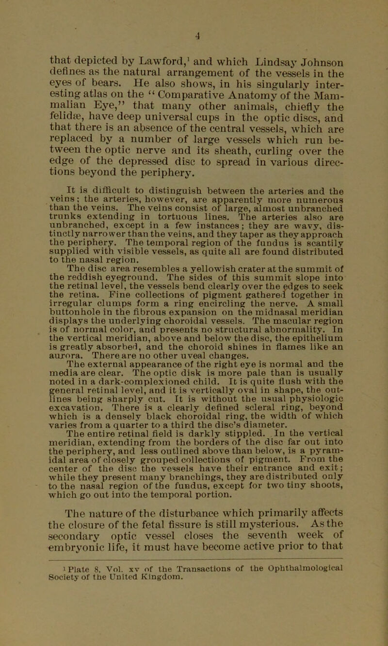 that depicted by Lawford,’ and which Lindsay Johnson defines as the natural arrangement of the vessels in the eyes of bears. He also shows, in his singularly inter- esting atlas on the “ Comparative Anatomy of the Mam- malian Eye,” that many other animals, chiefly the felidfe, have deep universal cups in the optic discs, and that there is an absence of the central vessels, which are replaced by a number of large vessels which run be- tween the optic nerve and its sheath, curling over the edge of the depressed disc to spread in various direc- tions beyond the periphery. It is difficult to distinguish between the arteries and the veins; the arteries, however, are apparently more numerous than the veins. The veins consist of large, almost unbranched trunks extending in tortuous lines. The arteries also are unbranched, except in a few instances; they are wavy, dis- tinctly narrower than the veins, and they taper as theyapproach the periphery. The temporal region of the fundus is scantily supplied with visible vessels, as quite all are found distributed to the nasal region. The disc area resembles a yellowish crater at the summit of the reddish eyeground. The sides of this summit slope into the retinal level, the vessels bend clearly over the edges to seek the retina. Fine collections of pigment gathered together in irregular clumps form a ring encircling the nerve. A small buttonhole in the fibrous expansion on the midnasal meridian displays the underlying choroidal vessels. The macular region is of normal color, and presents no structural abnormality. In the vertical meridian, above and below the disc, the epithelium is greatly absorbed, and the choroid shines in flames like an aurora. There are no other uveal changes. The external appearance of the right eye is normal and the media are clear. The optic disk is more pale than is usually noted in a dark-complexioned child. It is quite flush with the general retinal level, and it is vertically oval in shape, the out- lines being sharply cut. It is without the usual physiologic excavation. There is a clearly defined scleral ring, beyond which is a densely black choroidal ring, the width of which varies from a quarter to a third the disc’s diameter. The entire retinal field is darkly stippled. In the vertical meridian, extending from the borders of the disc far out into the periphery, and less outlined above than below, is a pyram- idal area of closely grouped collections of pigment. From the center of the disc the vessels have their entrance and exit; while they present many branchings, they are distributed only to the nasal region of the fundus, except for two tiny shoots, which go out into the temporal portion. The nature of the disturbance which primarily affects the closure of the fetal fissure is still mysterious. As the secondary optic vessel closes the seventh week of embryonic life, it must have become active prior to that > Plate 8, Vol. XV of the Transactions of the Ophtbalraological Society of the United Kingdom.