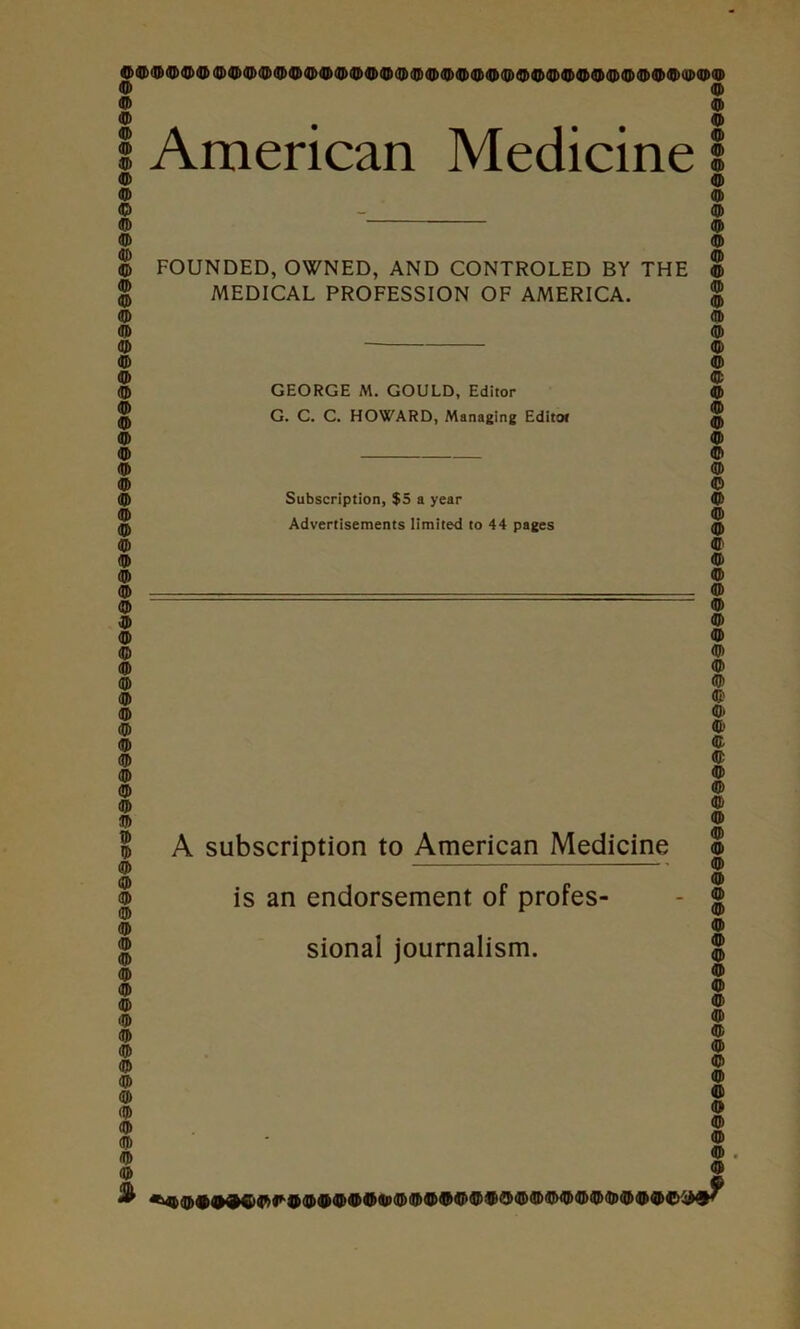 O 4^ 0 tf) ® 0 ^ ® 1 American Medicine I o 9 9 O FOUNDED, OWNED, AND CONTROLED BY THE 9 2 MEDICAL PROFESSION OF AMERICA. 2 9 9 9 9 9 9 9 9 9 9 9 9 9 t» 9 9 9 GEORGE M. GOULD, Editor G. C. C. HOWARD, Managing Editof Subscription, $5 a year Advertisements limited to 44 pages is an endorsement of profes- sional journalism. 9 9 9 9 9 9 9 9 9 9 9 9 9 9 9 9 9 9 9 9 9 9 9 9 A subscription to American Medicine 8 9 9 9 9 9 9 9 9 9 9 (Q) 9 9 I 9 9 9 9 0 4» 2 1 I