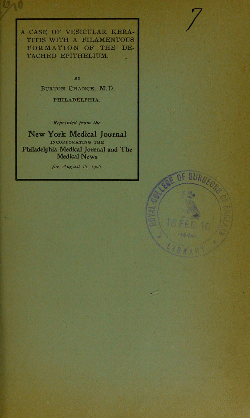 7 A CASE OF VESICULAR KERA- TITIS WITH A FILAMENTOUS FORMATION OF THE DE- TACHED EPITHELIUM. BY Burton Chance, M.D. PHILADELPHIA. Reprinted from the New York Medical Journal INCORPORATING THK Philadelphia Medical Journal and The Medical News for August i8, 1906.