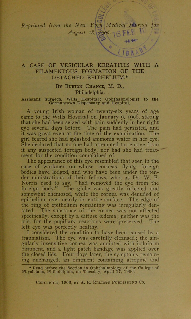 Reprinted from the Nezv A ngust ( Ypr.k \ Medical Journal for 'ikd.^ V' yir^ ^ / B ?» - I 7 A CASE OF VESICULAR KERATITIS WITH A FILAMENTOUS FORMATION OF THE DETACHED EPITHELIUM.♦ By Burton Chance, M. D., Philadelphia, Assistant Surgeon, Wills Hospital; Ophthalmologist to the Germantown Dispensary and Hospital. A young Irish woman of twenty-six years of age came to the Wills Hospital on January 9, 1906, stating that she had been seized with pain suddenly in her right eye several days before. The pain had persisted, and it was great even at the time of the examination. The girl feared she had splashed ammonia water in her eye. She declared that no one had attempted to remove from it any suspected foreign body, nor had she had treat- ment for the condition complained of. The appearance of this eye resembled that seen in the case of workmen on whose corneas flying foreign bodies have lodged, and who have been under the ten- der ministrations of their fellows, who, as Dr. W. F. Norris used to say, “ had removed the eye from the foreign body.” The globe was greatly injected and somewhat chemosed, while the cornea was denuded of epithelium over nearly its entire surface. The edge of the ring of epithelium remaining was irregularly den- tated. The substance of the cornea was not affected specifically, except by a diffuse oedema; neither was the iris, for the pupillary reactions were preserved. The left eye was perfectly healthy. I considered the condition to have been caused by a traumatism. The eye was carefully cleansed; the sin- gularly insensitive cornea was anointed with iodoform ointment, and a light patch bandage was applied over the closed lids. Four days later, the symptoms remain- ing unchanged, an ointment containing atropine and * Read before the Section In Ophthalmology of the College of Physicians, Philadelphia, on Tuesday, April 17, 1906. CoPYTiiaHT, 1906. BY A. R. Elliott Poblishing Co.