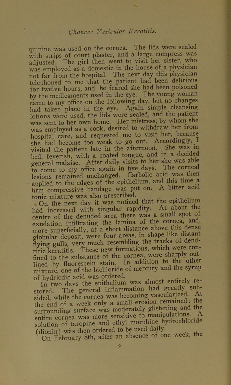 Chance: Vesicular Keratitis. quinine was used on the cornea. The lids were sealed with strips of court plaster, and a large compress was adjusted. The girl then went to visit her sister, who was employed as a domestic in the house of a physician not far from the hospital. The next day this physician telephoned to me that the patient had been delirious for twelve hours, and he feared she had been poisoned bv the medicaments used in the eye. The young woman came to my office on the following day, but no changes had taken place in the eye. Again simple cleansing lotions were used, the lids were sealed, and the patient was sent to her own home. Her mistress, by whom she was employed as a cook, desired to withdrav/' her from hospital care, and requested me to visit her, because she had become too weak to go out. Accordingly, i visited the patient late in the afternoon. She was m bed, feverish, with a coated tongue, and in a decided general malaise. After daily visits to her she was able to come to my office again in five days. The con^al lesions remained unchanged. Carbolic acid was then applied to the edges of the epithelium, and this time a firm compressive bandage was put on. A bitter acid tonic mixture was also prescribed. On the next day it was noticed that the epithelium had increased with singular rapidity. At about the centre of the denuded area there was a small spot ot exudation infiltrating the lamina of the cornea, and, more superficially, at a short distance above this dense globular deposit, were four areas, in shape like distant flying gulls, very much resembling the tracks of dend- ritic keratitis. These new formations, which were con- fined to the substance of the cornea, were shaiply out- lined by fluorescein stain. In addition to the other mixture, one of the bichloride of mercury and the syrup of hydriodic acid was ordered. i. In two days the epithelium was almost entirely re- stored. The general inflammation had greatly sub- sided, while the cornea was becoming vascularized. At the end of a week only a small erosion remained; the surrounding surface was moderately glistening and the entire cornea was more sensitive -j; solution of taropine and ethyl morphine hydrochloride rdioninl was then ordered to be used daily. On February 8th, after an absence of one week, the