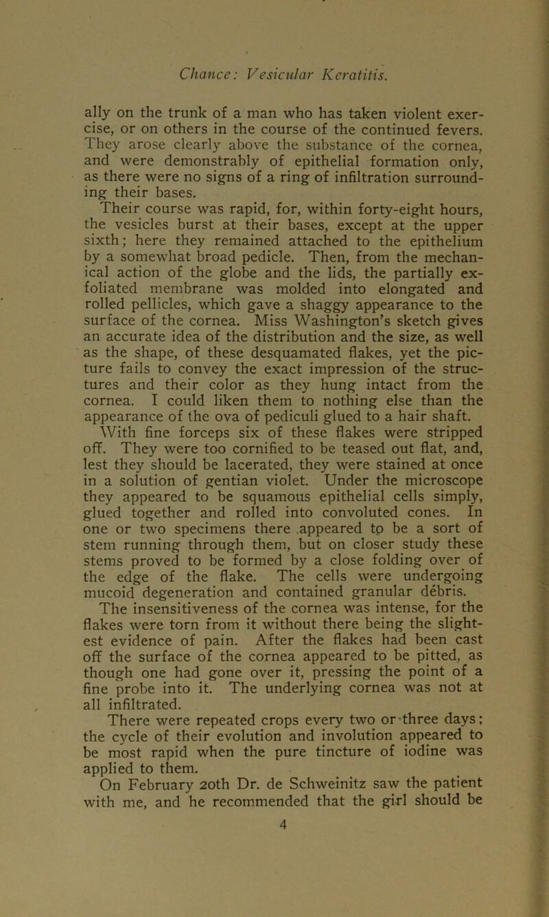 ally on the trunk of a man who has taken violent exer- cise, or on others in the course of the continued fevers. They arose clearly above the substance of the cornea, and were demonstrably of epithelial formation only, as there were no signs of a ring of infiltration surround- ing their bases. Their course was rapid, for, within forty-eight hours, the vesicles burst at their bases, except at the upper sixth; here they remained attached to the epithelium by a somewhat broad pedicle. Then, from the mechan- ical action of the globe and the lids, the partially ex- foliated membrane was molded into elongated and rolled pellicles, which gave a shaggy appearance to the surface of the cornea. Miss Washington’s sketch gives an accurate idea of the distribution and the size, as well as the shape, of these desquamated flakes, yet the pic- ture fails to convey the exact impression of the struc- tures and their color as they hung intact from the cornea. I could liken them to nothing else than the appearance of the ova of pediculi glued to a hair shaft. With fine forceps six of these flakes were stripped off. They were too cornified to be teased out flat, and, lest they should be lacerated, they were stained at once in a solution of gentian violet. Under the microscope they appeared to be squamous epithelial cells simply, glued together and rolled into convoluted cones. In one or two specimens there .appeared tp be a sort of stem running through them, but on closer study these stems proved to be formed by a close folding over of the edge of the flake. The cells were undergoing mucoid degeneration and contained granular debris. The insensitiveness of the cornea was intense, for the flakes were torn from it without there being the slight- est evidence of pain. After the flakes had been cast off the surface of the cornea appeared to be pitted, as though one had gone over it, pressing the point of a fine probe into it. The underlying cornea was not at all infiltrated. There were repeated crops every two or-three days: the cycle of their evolution and involution appeared to be most rapid when the pure tincture of iodine was applied to them. On February 20th Dr. de Schweinitz saw the patient with me, and he recommended that the girl should be