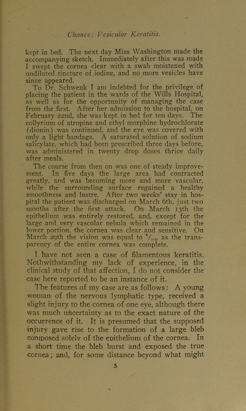 kept in bed. The next day Miss Washington made the accompanying sketch. Immediately after this was made I swept the cornea clear with a swab moistened with undiluted tincture of iodine, and no more vesicles have since appeared. To Dr. Schwenk I am indebted for the privilege of placing the patient in the wards of the Wills Hospital, as well as for the opportunity of managing the case from the, first. After her admission to the hospital, on February 22nd, she was kept in bed for ten days. The collyrium of atropine and ethyl morphine hydrochlorate (dionin) was continued, and the eye was covered with only a light bandage. A saturated solution of sodium salicylate, which had been prescribed three days before, was administered in twenty drop doses thrice daily after meals. The course from then on was one of steady improve- ment. In five days the large area had contracted greatly, and was becoming more and more vascular, while the surrounding surface regained a healthy smoothness and lustre. After two weeks’ stay in hos- pital the patient was discharged on March 6th, just two months after the first attack. On March 13th the epithelium was entirely restored, and, except for the large and very vascular nebula which remained in the lower portion, the cornea was clear and sensitive. On March 29th the vision was equal to Vt-« the trans- parency of the entire cornea was complete. I have not seen a case of filamentous keratitis. Nothwithstanding my lack of experience, in the clinical study of that affection, I do not consider the case here reported to be an instance of it. The features of my case are as follows: A young woman of the nervous lymphatic type, received a slight injury to the cornea of one eye, although there was much uncertainty as to the exact nature of the occurrence of it. It is presumed that the supposed injury gave rise to the formation of a large bleb coniposed solelv of the epithelium of the cornea. In a short time the bleb burst and exposed the true cornea; and, for some distance beyond what might