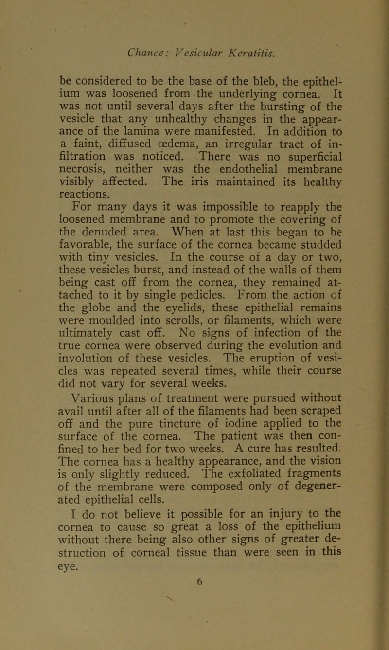 be considered to be the base of the bleb, the epithel- ium was loosened from the underlying cornea. It was not until several days after the bursting of the vesicle that any unhealthy changes in the appear- ance of the lamina were manifested. In addition to a faint, diffused oedema, an irregular tract of in- filtration was noticed. There was no superficial necrosis, neither was the endothelial membrane visibly affected. The iris maintained its healthy reactions. For many days it was impossible to reapply the loosened membrane and to promote the covering of the denuded area. When at last this began to be favorable, the surface of the cornea became studded with tiny vesicles. In the course of a day or two, these vesicles burst, and instead of the walls of them being cast off from the cornea, they remained at- tached to it by single pedicles. From the action of the globe and the eyelids, these epithelial remains were moulded into scrolls, or filaments, which were ultimately cast off. No signs of infection of the true cornea were observed during the evolution and involution of these vesicles. The eruption of vesi- cles was repeated several times, while their course did not vary for several weeks. Various plans of treatment were pursued without avail until after all of the filaments had been scraped off and the pure tincture of iodine applied to the surface of the cornea. The patient was then con- fined to her bed for two weeks. A cure has resulted. The cornea has a healthy appearance, and the vision is only slightly reduced. The exfoliated fragments of the membrane were composed only of degener- ated epithelial cells. I do not believe it possible for an injury to the cornea to cause so great a loss of the epithelium without there being also other signs of greater de- struction of corneal tissue than were seen in this eye.