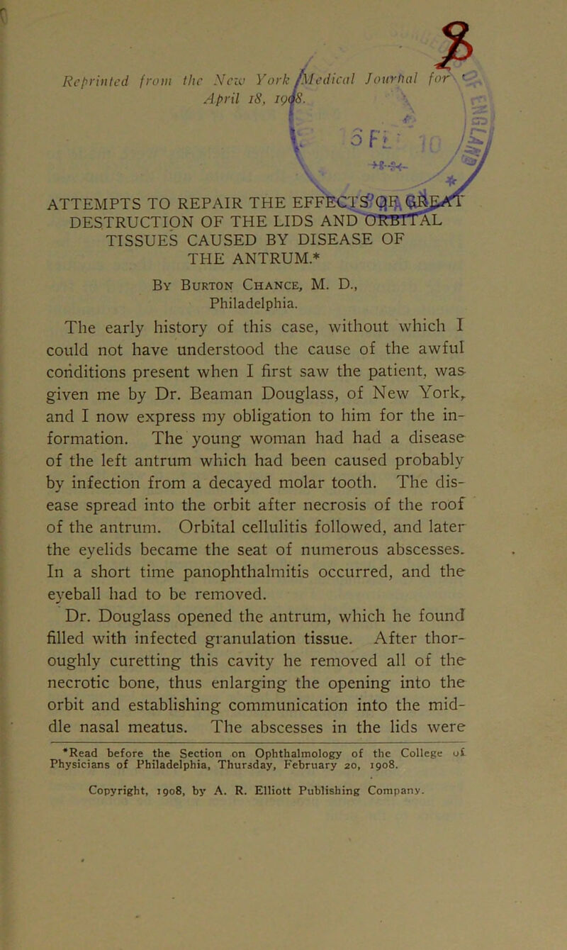 Repriiticd from the Nciv York Alcdicol Journal tur April iS, \ ATTEMPTS TO REPAIR THE EFFKCT^Q^^J DESTRUCTION OF THE LIDS AN^'RBlT^L TISSUES CAUSED BY DISEASE OF THE ANTRUM * By Burton Chance, M. D., Philadelphia. The early history of this case, without which I could not have understood the cause of the awful conditions present when I first saw the patient, was given me by Dr. Beaman Douglass, of New York,, and I now express my obligation to him for the in- formation. The young woman had had a disease of the left antrum which had been caused probably by infection from a decayed molar tooth. The dis- ease spread into the orbit after necrosis of the roof of the antrum. Orbital cellulitis followed, and later the eyelids became the seat of numerous abscesses. In a short time panophthalmitis occurred, and the eveball had to be removed. Dr. Douglass opened the antrum, which he found filled with infected granulation tissue. After thor- oughly curetting this cavity he removed all of the necrotic bone, thus enlarging the opening into the orbit and establishing communication into the mid- dle nasal meatus. The abscesses in the lids were •Read before the Section on Ophthalmology of the College of Physicians of Philadelphia, Thursday, February 20, 1908. Copyright, 1908, by A. R. Elliott Publishing Company.