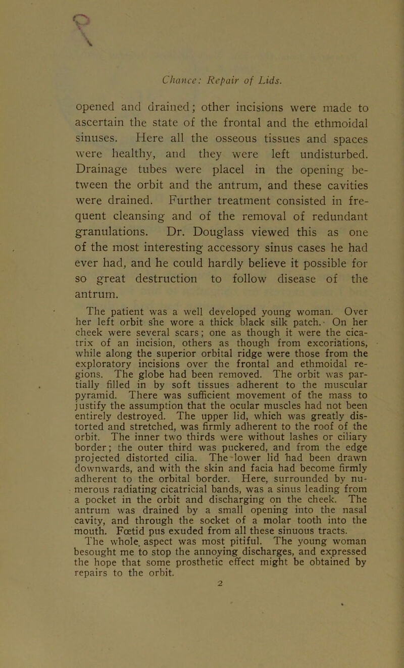 o V opened and drained; other incisions were made to ascertain the state of the frontal and the ethmoidal sinuses. Here all the osseous tissues and spaces were healthy, and they were left undisturbed. Drainage tubes were placel in the opening be- tween the orbit and the antrum, and these cavities were drained. Further treatment consisted in fre- quent cleansing and of the removal of redundant granulations. Dr, Douglass viewed this as one of the most interesting accessory sinus cases he had ever had, and he could hardly believe it possible for so great destruction to follow disease of the antrum. The patient was a well developed young woman. Over her left orbit she wore a thick black silk patch.- On her cheek were several scars; one as though it were the cica- trix of an incision, others as though from excoriations, while along the superior orbital ridge were those from the exploratory incisions over the frontal and ethmoidal re- gions. The globe had been removed. The orbit was par- tially filled in by soft tissues adherent to the muscular pyramid. There was sufficient movement of the mass to justify the assumption that the ocular muscles had not been entirely destroyed. The upper lid, which was greatly dis- torted and stretched, was firmly adherent to the roof of the orbit. The inner two thirds were without lashes or ciliary border; the outer third was puckered, and from the edge projected distorted cilia. The'lower lid had been drawn downwards, and with the skin and facia had become firmly adherent to the orbital border. Here, surrounded by nu- merous radiating cicatricial bands, was a sinus leading from a pocket in the orbit and discharging on the cheek. The antrum was drained by a small opening into the nasal cavity, and through the socket of a molar tooth into the mouth. Foetid pus exuded from all these sinuous tracts. The whole, aspect was most pitiful. The young woman besought me to stop the annoying discharges, and e.xpressed the hope that some prosthetic effect might be obtained by repairs to the orbit.