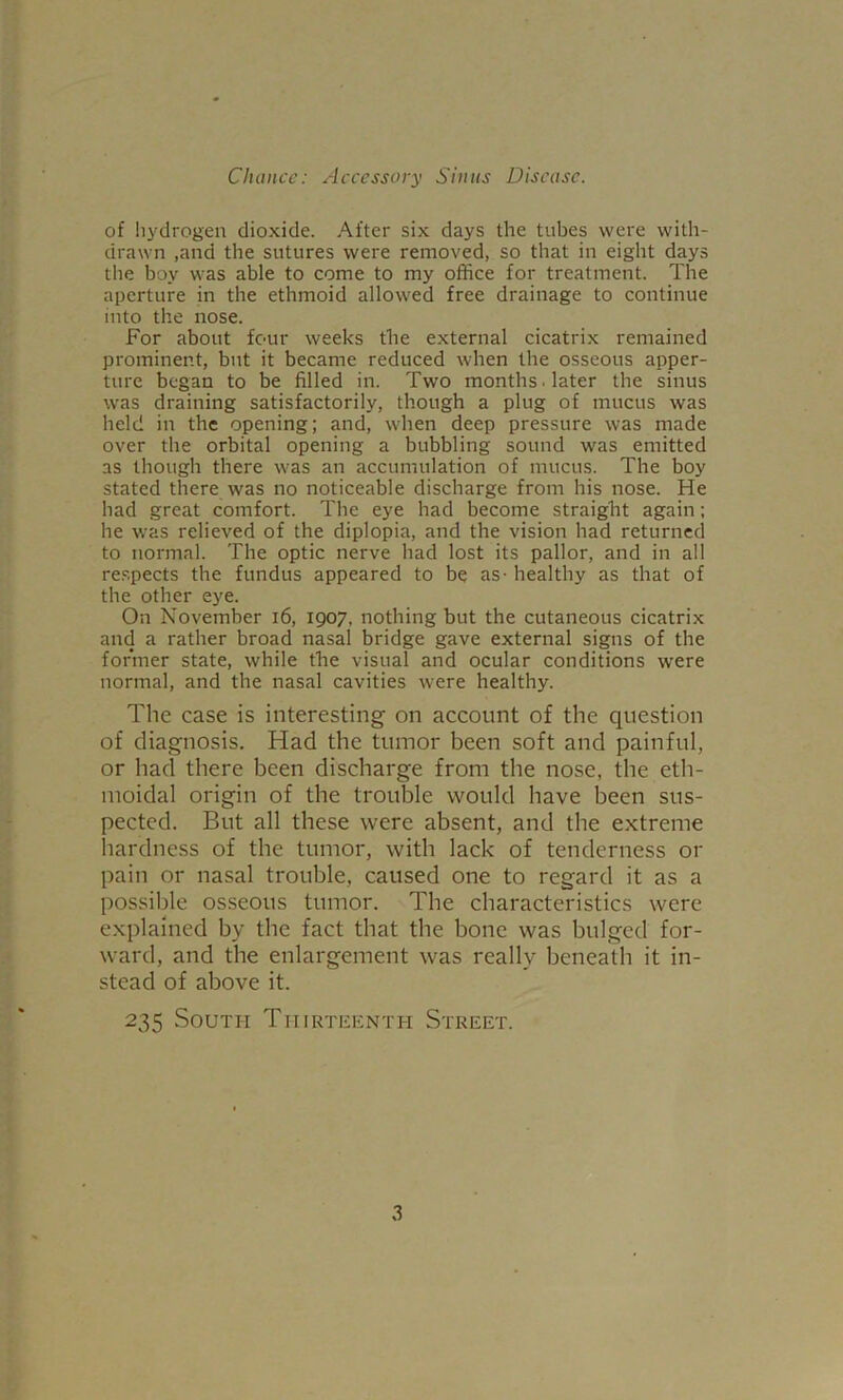 of hydrogen dioxide. After six days the tubes were with- drawn ,and the sutures were removed, so that in eight days the boy was able to come to my office for treatment. The aperture in the ethmoid allowed free drainage to continue into the nose. For about four weeks the external cicatrix remained prominent, but it became reduced when the osseous apper- ture began to be filled in. Two months, later the sinus was draining satisfactorily, though a plug of mucus was held in the opening; and, when deep pressure was made over the orbital opening a bubbling sound was emitted as though there was an accumulation of mucus. The boy stated there was no noticeable discharge from his nose. He had great comfort. The eye had become straight again; he was relieved of the diplopia, and the vision had returned to normal. The optic nerve had lost its pallor, and in all respects the fundus appeared to be as - healthy as that of the other eye. On November i6, 1907, nothing but the cutaneous cicatrix and a rather broad nasal bridge gave external signs of the former state, while the visual and ocular conditions were normal, and the nasal cavities were healthy. The case is interesting on account of the question of diagnosis. Had the tumor been soft and painful, or had there been discharge from the nose, the eth- moidal origin of the trouble would have been sus- pected. But all these were absent, and the extreme hardness of the tumor, with lack of tenderness or pain or nasal trouble, caused one to regard it as a possible osseous tumor. The characteristics were explained by the fact that the bone was bulged for- ward, and the enlargement was really beneath it in- stead of above it. 235 .South Tiiirti-;enth Street. 3