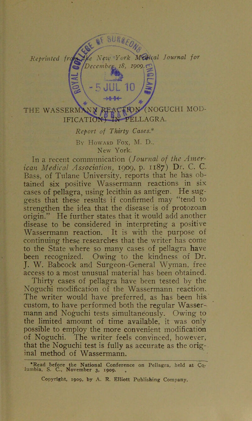 Report of Thirty Cases* By BIoward Fox, M. D.. New York. In a recent communication {Journal of the Amer- ican Medical Association, 1909, p. 1187) Dr. C. C. Bass, of Tulane University, reports that he has ob- tained six positive Wassermann reactions in six cases of pellagra, using lecithin as antigen. He sug- gests that these results if confirmed may “tend to strengthen the idea that the disease is of protozoan origin.” He further states that it would add another disease to be considered in interpreting a positive Wassermann reaction. It is with the purpose of continuing these researches that the writer has come to the .State where so many cases of pellagra have been recognized. Owing to the kindness of Dr. J. W. Babcock and Surgeon-General Wyman, free access to a most unusual material has been obtained. Thirty cases of pellagra have been tested by the Noguchi modification of the Wassermann reaction. The writer would have preferred, as has been his, custom, to have performed both the regular Wasser^ mann and Noguchi tests simultaneously. Owing to the limited amount of time available, it was only possible to employ the more convenient modification of Noguchi. The writer feels convinced, however, that the Noguchi test is fully as accurate as the orig- inal method of Wassermann. ‘Read before the National Conference on Pellagra, held at Co,- lumbia, S. C., November 3, 1909. Copyright, 1909, by A. R. Elliott Publishing Company.