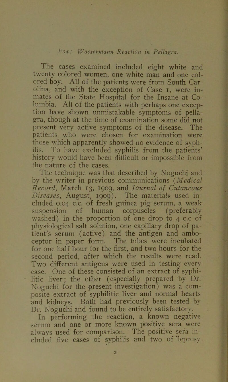 The cases examined included eight white and twenty colored women, one white man and one col- ored boy. All of the patients were from South Car- olina, and with the exception of Case i, were in- mates of the State Hospital for the Insane at Co- lumbia. All of the patients with perhaps one excep- tion have shown unmistakable symptoms of pella- gra, though at the time of examination some did not present very active symptoms of the disease. The patients who were chosen for examination were those which apparently show'ed no evidence of syph- ilis. To have excluded syphilis from the patients’ history would have been difficult or impossible from the nature of the cases. The technique was that described by Noguchi and by the writer in previous communications {Medical Record, March 13, 1909, and Journal of Cutaneous Diseases, August, 1909). The materials used in- cluded 0.04 c.c. of fresh guinea pig serum, a weak suspension of human corpuscles (preferably washed) in the proportion of one drop to 4 c.c of physiological salt solution, one capillary drop of pa- tient’s serum (active) and the antigen and ambo- ceptor in paper form. The tubes were incubated for one half hour for the first, and two hours for the second period, after which the results were read. Two different antigens were used in testing every case. One of these consisted of an extract of syphi- litic liver; the other (especially prepared by Dr. Noguchi for the present investigation) was a com- posite extract of syphilitic liver and normal hearts and kidneys. Both had previously been tested by Dr. Noguchi and found to be entirely satisfactory. In performing the reaction, a known negative serum and one or more known positive sera were always used for comparison. The positive sera in- cluded five cases of syphilis and two of ‘leprosy
