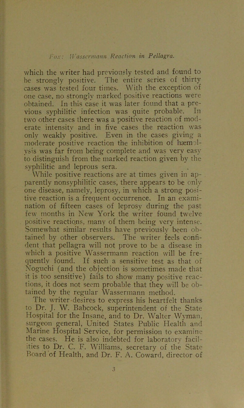 which the writer had previously tested and found to be strongly positive. The entire series of thirty cases was tested four times. With the exception of one case, no strongly marked positive reactions were obtained. In this case it was later found that a pre- vious syphilitic infection was quite probable. In two other cases there was a positive reaction of mod- erate intensity and in five cases the reaction was only weakly positive. Even in the cases giving a moderate positive reaction the inhibition of lisemol- ysis was far from being complete and was very easy to distinguish from the marked reaction given by the syphilitic and leprous sera. Wdiile positive reactions are at times given in ap- parently nonsyphilitic cases, there appears to be only one disease, namely, leprosy, in which a strong posi- tive reaction is a frequent occurrence. In an exami- nation of fifteen cases of leprosy during the past few months in New York the writer found twelve positive reactions, many of them being very intense. Somewhat similar results have previously been ob- tained by other observers. The writer feels confi- dent that pellagra will not prove to be a disease in which a positive Wassermann reaction will be fre- quently found. If such a sensitive test as that of Noguchi (and the objection is sometimes made that it is too sensitive) fails to show many positive reac- tions, it does not seem probable that they will be ob- tained by the regular Wassermann method. The writer-desires to express his heartfelt thanks to Dr. J. W. Babcock, superintendent of the State Hospital for the Insane, and to Dr. Walter Wyman, surgeon general. United States Public Health and Marine Hospital Service, for permission to examine the cases. He is also indebted for laboratory facil- ities to Dr. C. F. Williams, secretary of the State Board of Health, and Dr. F. A. Coward, director of 3
