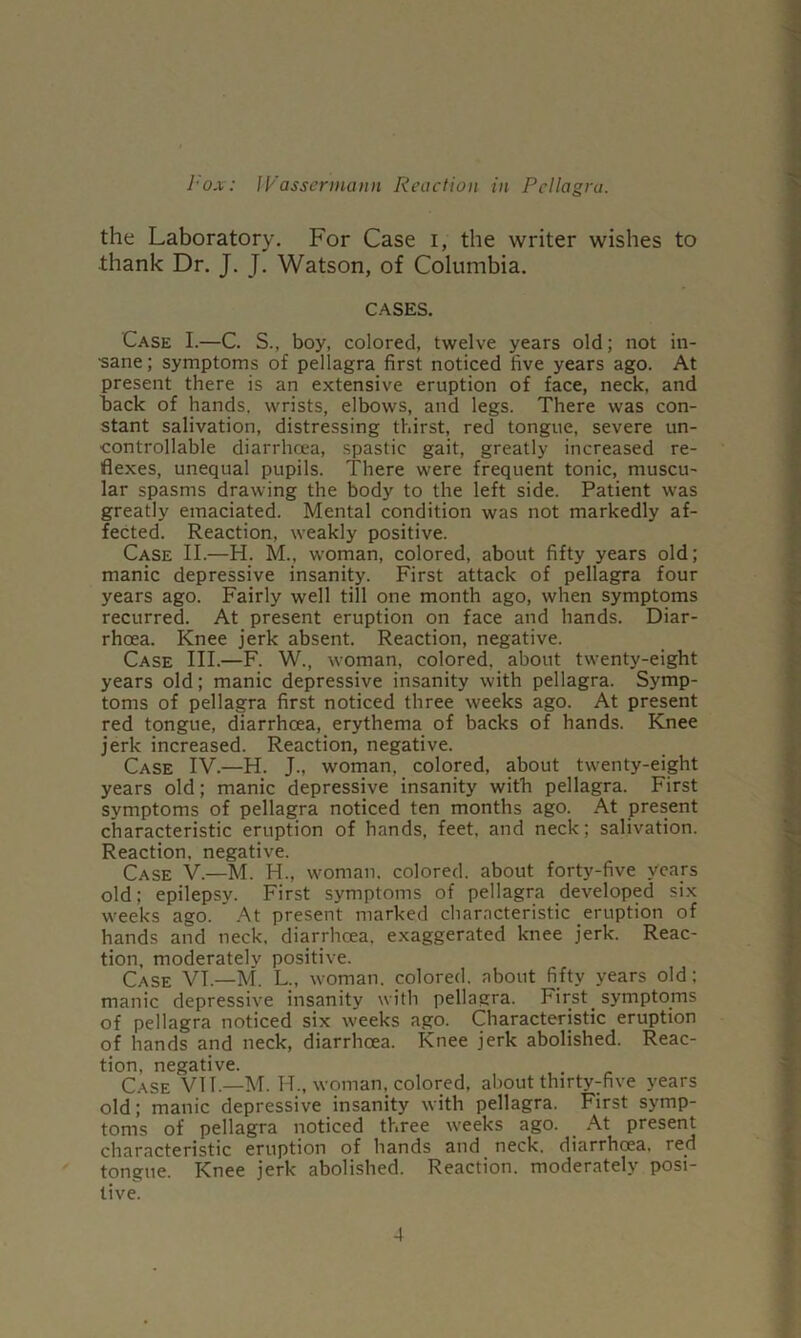 the Laboratory. For Case i, the writer wishes to thank Dr. J. J. Watson, of Columbia. CASES. Case I.—C. S., boy, colored, twelve years old; not in- •sane; symptoms of pellagra first noticed five years ago. At present there is an extensive eruption of face, neck, and back of hands, wrists, elbows, and legs. There was con- stant salivation, distressing thirst, red tongue, severe un- controllable diarrhoea, spastic gait, greatly increased re- flexes, unequal pupils. There were frequent tonic, muscu- lar spasms drawing the body to the left side. Patient was greatly emaciated. Mental condition was not markedly af- fected. Reaction, weakly positive. Case II.—H. M.. woman, colored, about fifty years old; manic depressive insanity. First attack of pellagra four years ago. Fairly well till one month ago, when symptoms recurred. At present eruption on face and hands. Diar- rhoea. Knee jerk absent. Reaction, negative. Case III.—F. W., woman, colored, about twenty-eight years old; manic depressive insanity with pellagra. Symp- toms of pellagra first noticed three weeks ago. At present red tongue, diarrhoea, erythema of backs of hands. Knee jerk increased. Reaction, negative. Case IV.—H. J., woman, colored, about twenty-eight years old; manic depressive insanity with pellagra. First symptoms of pellagra noticed ten months ago. At present characteristic eruption of hands, feet, and neck; salivation. Reaction, negative. Case V.—M. H., woman, colored, about forty-five years old; epilepsy. First symptoms of pellagra developed six weeks ago. ’ At present marked characteristic eruption of hands and neck, diarrhoea, exaggerated knee jerk. Reac- tion. moderately positive. Case VI.—M. L., woman, colored, about fifty years old: manic depressive insanity with pellagra. First symptoms of pellagra noticed six weeks ago. Characteristic eruption of hands and neck, diarrhoea. Knee jerk abolished. Reac- tion, negative. Case VII.—M. H., woman, colored, about thirty^five years old; manic depressive insanity with pellagra. First symp- toms of pellagra noticed three weeks ago. At present characteristic eruption of hands and neck, diarrhoea, red tongue. Knee jerk abolished. Reaction, moderately posi- tive.