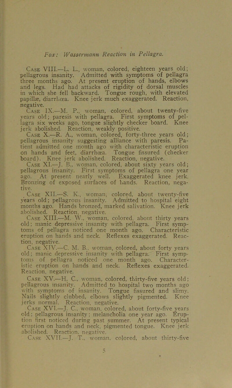 Case VIII.—L. L., woman, colored, eighteen years old; pellagrous insanity. Admitted with symptoms of pellagra three months ago. At present eruption of hands, elbows and legs. Had had attacks of rigidity of dorsal muscles in which she fell backward. Tongue rough, with elevated papillae, diarrhoea. Knee jerk much exaggerated. Reaction, negative. Case IX.—M. P., woman, colored, about twenty-five years old; paresis with pellagra. First symptoms of pel- lagra six weeks ago, tongue slightly checker board. Knee jerk abolished. Reaction, weakly positive. Case X.—R. A., woman, colored, forty-three years old; pellagrous insanity suggesting alliance with paresis. Pa- tient admitted one month ago with characteristic eruption on hands and feet, diarrhoea. Tongue fissured (checker board). Knee jerk abolished. Reaction, negative. Case XL—J. B.. woman, colored, about sixty years old; pellagrous insanity. First symptoms of pellagra one year ago. At present nearly well. Exaggerated knee jerk. Bronzing of exposed surfaces of hands. Reaction, nega- tive. Case XII.—S. K., woman, colored, about twenty-five years old; pellagrous insanity. Admitted to hospital eight months ago. Hands bronzed, marked salivation. Knee jerk abolished. Reaction, negative. Case XIII.—M. W., woman, colored, about thirty years old; manic depressive insanity with pellagra. First symp- toms of pellagra noticed one month ago. Characteristic eruption on hands and neck. Reflexes exaggerated. Reac- tion. negative. Case XTV.—C. M. B.. w-oman, colored, about forty years old: manic depressive insanity w'ith pellagra. First symp- toms of pellagra noticed one month ago. Character- istic eruption on hands and neck. Reflexes exaggerated. Reaction, negative. Case XV.—H. C., woman, colored, thirty-five years old; pellagrous insanity. Admitted to hospital two months ago with symptoms of insanity. Tongue fissured and slimj’. Nails slightly clubbed, elbow's slightly pigmented. Knee jerks normal. Reaction, negative. Case XVT.—J. C.. woman, colored, about forty-five years old; pellagrous insanity; melancholia one year ago. Erup- tion first noticed during past summer. At present typical eruption on hands and neck, pigmented tongue. Knee jerk- abolished. Reaction, negative. Case XVTT.—J. T.. woman, colored, about thirty-five