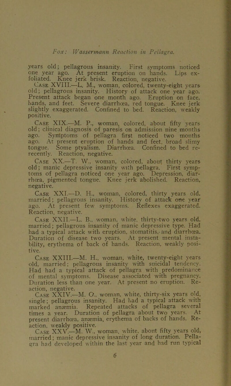 years old; pellagrous insanity. First symptoms noticed ■ one year ago. At present eruption on hands. Lips ex- I foliated. Knee jerk brisk. Reaction, negative. a Case XVIII.—L. M., woman, colored, twenty-eight years ■ old; pellagrous insanity. History of attack one year ago. I Present attack began one month ago. Eruption on face, I hands, and feet. Severe diarrhcea, red tongue. Knee jerk .1 slightly exaggerated. Confined to bed. Reaction, weakly fl positive. ■ Case XIX.—M. P., woman, colored, about fifty years I old; clinical diagnosis of paresis on admission nine months a ago. Syrriptoms of pellagra first noticed two months I ago. At present eruption of hands and feet, broad slimy ■ tongue. Some ptyalism. Diarrhoea. Confined to bed re- ■ recently. Reaction, negative. I Case XX.—T. W., woman, colored, about thirty years I old; manic depressive insanity with pellagra. First symp- 9 toms of pellagra noticed one year ago. Depression, diar- a rhcea. pigmented tongue. Knee jerk abolished. Reaction, ■ negative. ■ Case XXL—D. H., woman, colored, thirty years old. .9 married; pellagrous insanity. History of attack one year a ago. At present few symptoms. Reflexes exaggerated. ■ Reaction, negative. Case XXII.—L. B.. woman, white, thirty-two years old. a married; pellagrous insanity of manic depressive type. Had a had a typical attack with eruption, stomatitis,-and diarrhoea. fl Duration of disease two years. At present mental insta- a bility, erythema of back of hands. Reaction, weakly posi- a Case XXIII.—M. H., woman, white, twenty-eight years a old, married; pellagrous insanity w'ith suicidal tendency. a Had had a typical attack of pellagra with predominance a of mental symptoms. Disease associated with pregnancy. a Duration less than one year. .\t present no eruption. Re- ■ action, negative. a Case XXIV.—M. C’.. woman, white, thirty-six years old. ■ single; pellagrous insanity. Had had a typical attack with a marked anaemia. Repeated attacks of pellagra several ■ times a year. Duration of pellagra about two years. At H present diarrhoea, anaemia, erythema of backs of hands. Re- ■ action, weakly positive. gi Case XXV.—M. W., woman, white, about fifty years old, *j married; manic depressive insanity of long duration. Pella- «i gra had developed within the last year and had run typical ,»! 6 -V