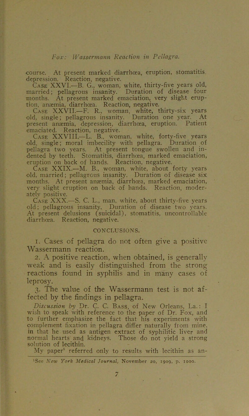 I I-ox: Wassermann Reaction in Pellagra. course. At present marked diarrhoea, eruption, stomatitis, depression. Reaction, negative. C.ASE XXVI.—B. G., woman, white, thirty-five years old, married; pellagrous insanity. Duration of disease four months. At present marked emaciation, very slight erup- tion, anremia, diarrhoea. Reaction, negative. C.ASE XXVII.—F. R., woman, white, thirty-six years old, single; pellagrous insanity. Duration one year. At present anaemia, depression, diarrhoea, eruption. Patient emaciated. Reaction, negative. C.ASE XXVIII.—L. B., woman, white, forty-five years old, single; moral imbecility with pellagra. Duration of pellagra two years. At present tongue swollen and in- dented by teeth. Stomatitis, diarrhoea, marked emaciation, eruption on back of hands. Reaction, negative. C.ASE XXIX.—M. B., woman, white, about forty years old, married; pellagrous insanity. Duration of disease six months. At present anaemia, diarrhoea, marked emaciation, very slight eruption on back of hands. Reaction, moder- ately positive. C.ASE XXX.—S. C. L., man, white, about thirty-five years old; pellagrous insanity. Duration of disease two years. At present delusions (suicidal), stomatitis, uncontrollable diarrhoea. Reaction, negative. CONCLUSIONS. 1. Cases of pellagra do not often give a positive Wassermann reaction. 2. .\ positive reaction, when obtained, is generally weak and is easily distinguished from the strong reactions found in syphilis and in many cases of leprosy. 3. The value of the Wassermann test is not af- fected by the findings in pellagra. Discussion by Dr. C. C. Bass, of New Orleans, La.: I wish to speak with reference to the paper of Dr. Fox, and to further emphasize the fact that his experiments with complement fixation in pellagra differ naturally from mine, in that he used as antigen extract of syphilitic liver and normal hearts and kidneys. Those do not yield a strong solution of lecithin. My paper' referred only to results with lecithin as an- *See New York Medical Journal, November 20, 1909, p. 1000.