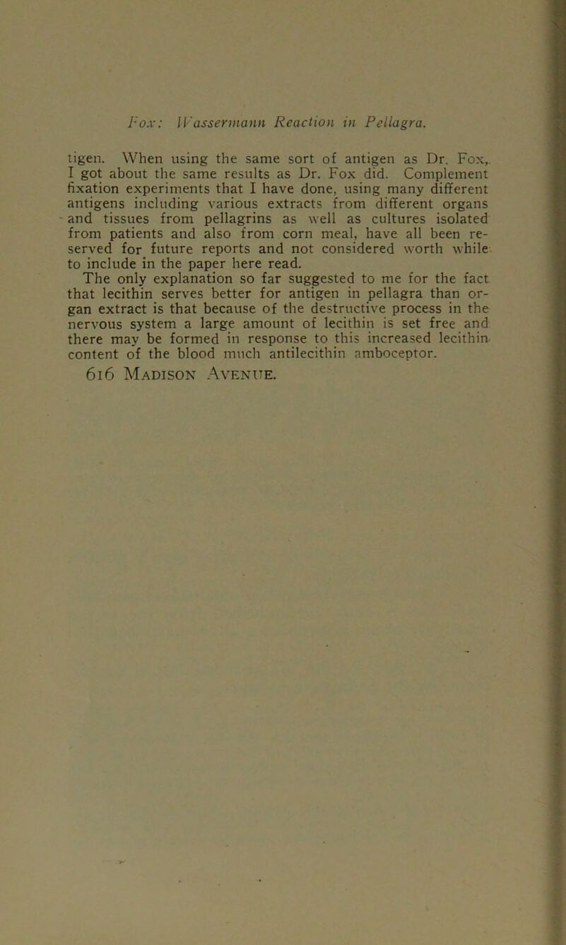 tigen. When using the same sort of antigen as Dr. Fox,. I got about the same results as Dr. Fox did. Complement fixation experiments that I have done, using many different antigens including various extracts from different organs and tissues from pellagrins as well as cultures isolated from patients and also from corn meal, have all been re- served for future reports and not considered worth while to include in the paper here read. The only explanation so far suggested to me for the fact that lecithin serves better for antigen in pellagra than or- gan extract is that because of the destructive process in the nervous system a large amount of lecithin is set free and there may be formed in response to this increased lecithin content of the blood much antilecithin amboceptor. 6i6 Madison Avenue.