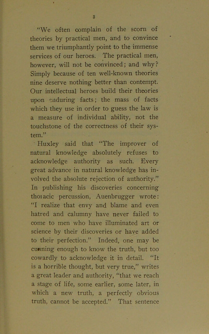 “We often complain of the scorn of theories by practical men, and to convince them we triumphantly point to the immense services of our heroes. The practical men, however, will not be convinced; and why? Simply because of ten well-known theories nine deserve nothing better than contempt. Our intellectual heroes build their theories upon enduring facts; the mass of facts which they use in order to guess the law is a measure of individual ability, not the touchstone of the correctness of their sys- tem.” Huxley said that “The improver of natural knowledge absolutely refuses to acknowledge authority as such. Every great advance in natural knowledge has in- volved the absolute rejection of authority.” In publishing his discoveries concerning thoiacic percussion, Auenbrugger wrote: “I realize that envy and blame and even hatred and calumny have never failed to come to men who have illuminated art or science by their discoveries or have added to their perfection.” Indeed, one may be cunning enough to know the truth, but too cowardly to acknowledge it in detail. “It is a horrible thought, but very true,” writes a great leader and authority, “that we reach a stage of life, some earlier, some later, in which a new truth, a perfectly obvious truth, cannot be accepted.” That sentence