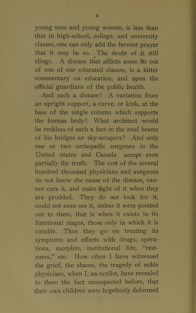 young men and young women, is less than that in high-school, college, and university classes, one can only add the fervent prayer that it may be so. The doubt of it still • clings. A disease that afflicts some 80 out of ioo of our educated classes, is a bitter commentary on education, and upon the official guardians of the public health. And such a disease! A variation from an upright support, a curve, or kink, at the base of the single column which supports the human body! What architect would be reckless of such a fact in the steel beams of his bridges or sky-scrapers? And only one or two orthopedic surgeons in the United States and Canada accept even partially the truth. The rest of the several hundred thousand physicians and surgeons do not know the cause of the disease, can- not cure it, and make light of it when they are prodded. They do not look for it, could not even see it, unless it were pointed out to them, that is when it exists in its functional stages, those only in which it is curable. Thus they go on treating its symptoms and effects with drugs, opera- tions, morphin, institutional life, “rest- cures,” etc. How often I have witnessed the grief, the shame, the tragedy of noble physicians, when I, an oculist, have revealed to them the fact unsuspected before, that their own children were hopelessly deformed