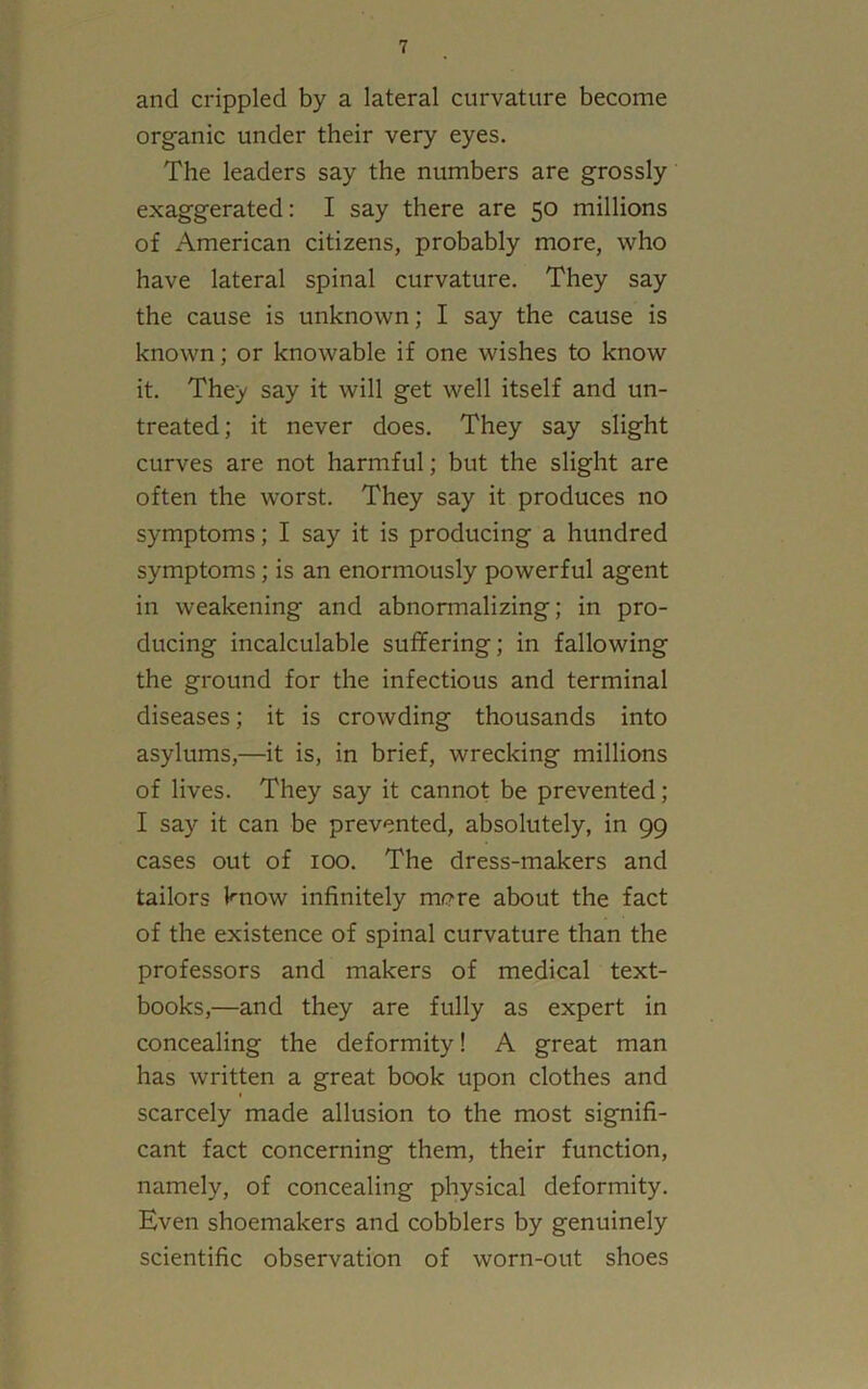 and crippled by a lateral curvature become organic under their very eyes. The leaders say the numbers are grossly exaggerated: I say there are 50 millions of American citizens, probably more, who have lateral spinal curvature. They say the cause is unknown; I say the cause is known; or knowable if one wishes to know it. They say it will get well itself and un- treated; it never does. They say slight curves are not harmful; but the slight are often the worst. They say it produces no symptoms; I say it is producing a hundred symptoms; is an enormously powerful agent in weakening and abnormalizing; in pro- ducing incalculable suffering; in fallowing the ground for the infectious and terminal diseases; it is crowding thousands into asylums,—it is, in brief, wrecking millions of lives. They say it cannot be prevented; I say it can be prevented, absolutely, in 99 cases out of 100. The dress-makers and tailors know infinitely more about the fact of the existence of spinal curvature than the professors and makers of medical text- books,—and they are fully as expert in concealing the deformity! A great man has written a great book upon clothes and scarcely made allusion to the most signifi- cant fact concerning them, their function, namely, of concealing physical deformity. Even shoemakers and cobblers by genuinely scientific observation of worn-out shoes