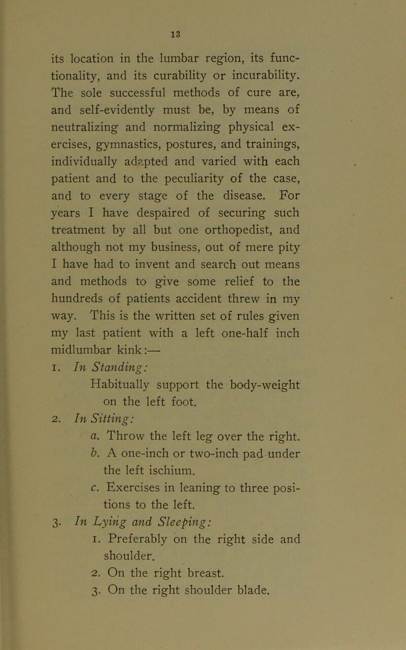 its location in the lumbar region, its func- tionality, and its curability or incurability. The sole successful methods of cure are, and self-evidently must be, by means of neutralizing and normalizing physical ex- ercises, gymnastics, postures, and trainings, individually adapted and varied with each patient and to the peculiarity of the case, and to every stage of the disease. For years I have despaired of securing such treatment by all but one orthopedist, and although not my business, out of mere pity I have had to invent and search out means and methods to give some relief to the hundreds of patients accident threw in my way. This is the written set of rules given my last patient with a left one-half inch midlumbar kink:— 1. In Standing: Habitually support the body-weight on the left foot. 2. In Sitting: a. Throw the left leg over the right. b. A one-inch or two-inch pad under the left ischium. c. Exercises in leaning to three posi- tions to the left. 3. In Lying and Sleeping: 1. Preferably on the right side and shoulder. 2. On the right breast. 3. On the right shoulder blade.