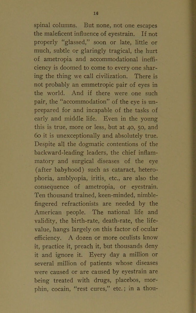 spinal columns. But none, not one escapes the maleficent influence of eyestrain. If not properly “glassed,” soon or late, little or much, subtle or glaringly tragical, the hurt of ametropia and accommodational ineffi- ciency is doomed to come to every one shar- ing the thing we call civilization. There is not probably an emmetropic pair of eyes in the world. And if there were one such pair, the “accommodation” of the eye is un- prepared for and incapable of the tasks of early and middle life. Even in the young this is true, more or less, but at 40, 50, and 60 it is unexceptionally and absolutely true. Despite all the dogmatic contentions of the backward-leading leaders, the chief inflam- matory and surgical diseases of the eye (after babyhood) such as cataract, hetero- phoria, amblyopia, iritis, etc., are also the consequence of ametropia, or eyestrain. Ten thousand trained, keen-minded, nimble- fingered refractionists are needed by the American people. The national life and validity, the birth-rate, death-rate, the life- value, hangs largely on this factor of ocular efficiency. A dozen or more oculists know it, practice it, preach it, but thousands deny it and ignore it. Every day a million or several million of patients whose diseases were caused or are caused by eyestrain are being treated with drugs, placebos, mor- phin, cocain, “rest cures,” etc.; in a thou-