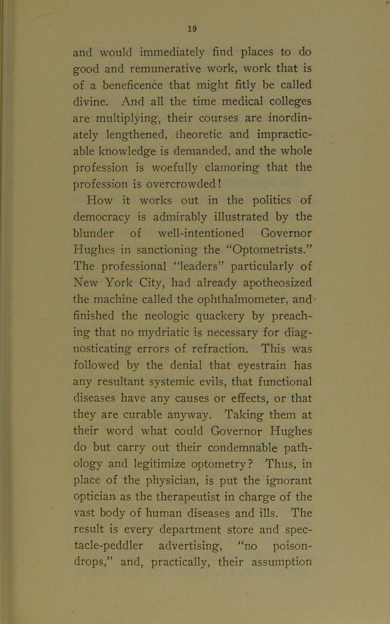 and would immediately find places to do good and remunerative work, work that is of a beneficence that might fitly be called divine. And all the time medical colleges are multiplying, their courses are inordin- ately lengthened, theoretic and impractic- able knowledge is demanded, and the whole profession is woefully clamoring that the profession is overcrowded! How it works out in the politics of democracy is admirably illustrated by the blunder of well-intentioned Governor Hughes in sanctioning the “Optometrists.” The professional “leaders” particularly of New York City, had already apotheosized the machine called the ophthalmometer, and • finished the neologic quackery by preach- ing that no mydriatic is necessary for diag- nosticating errors of refraction. This was followed by the denial that eyestrain has any resultant systemic evils, that functional diseases have any causes or effects, or that they are curable anyway. Taking them at their word what could Governor Hughes do but carry out their condemnable path- ology and legitimize optometry? Thus, in place of the physician, is put the ignorant optician, as the therapeutist in charge of the vast body of human diseases and ills. The result is every department store and spec- tacle-peddler advertising, “no poison- drops,” and, practically, their assumption