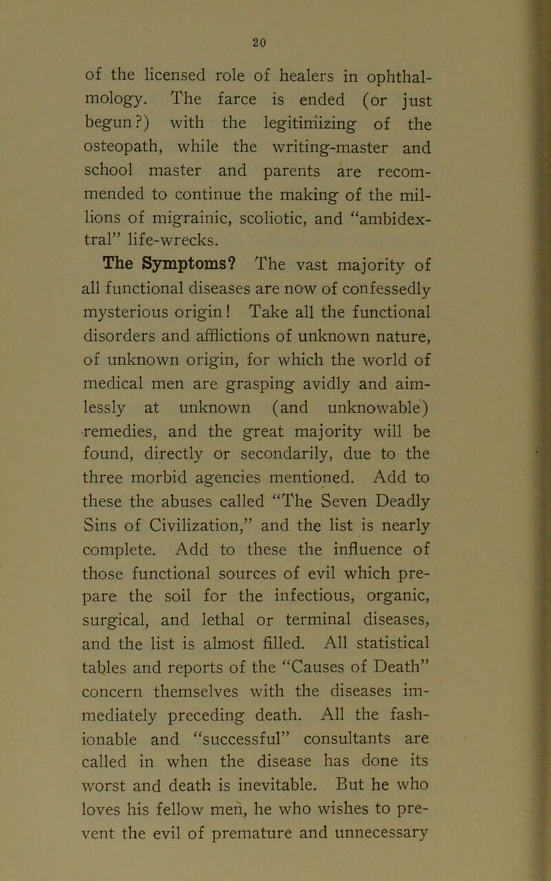 of the licensed role of healers in ophthal- mology. The farce is ended (or just begun?) with the legitimizing of the osteopath, while the writing-master and school master and parents are recom- mended to continue the making of the mil- lions of migrainic, scoliotic, and “ambidex- tral” life-wrecks. The Symptoms? The vast majority of all functional diseases are now of confessedly mysterious origin! Take all the functional disorders and afflictions of unknown nature, of unknown origin, for which the world of medical men are grasping avidly and aim- lessly at unknown (and unknowable) remedies, and the great majority will be found, directly or secondarily, due to the three morbid agencies mentioned. Add to these the abuses called “The Seven Deadly Sins of Civilization,” and the list is nearly complete. Add to these the influence of those functional sources of evil which pre- pare the soil for the infectious, organic, surgical, and lethal or terminal diseases, and the list is almost filled. All statistical tables and reports of the “Causes of Death” concern themselves with the diseases im- mediately preceding death. All the fash- ionable and “successful” consultants are called in when the disease has done its worst and death is inevitable. But he who loves his fellow men, he who wishes to pre- vent the evil of premature and unnecessary