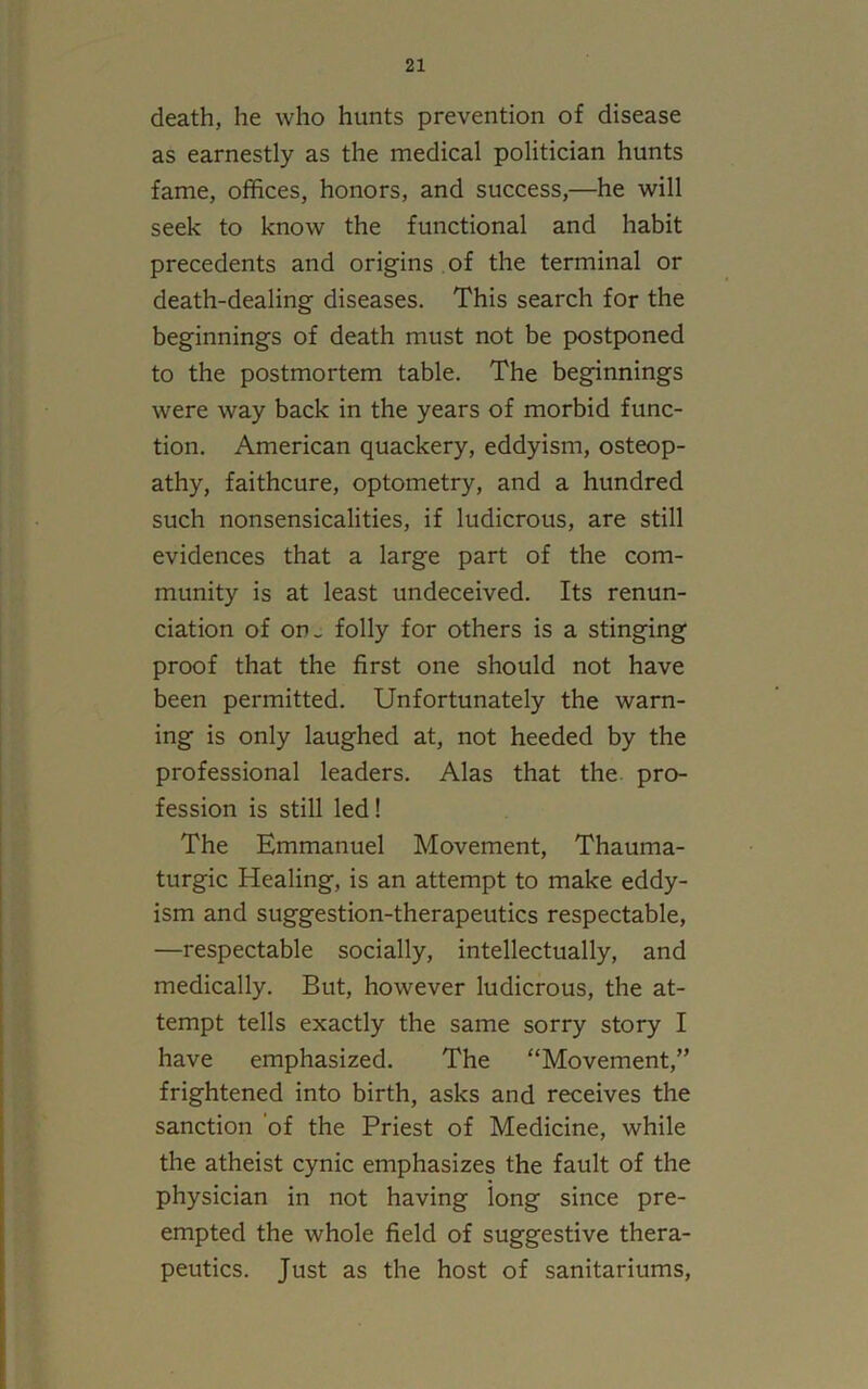 death, he who hunts prevention of disease as earnestly as the medical politician hunts fame, offices, honors, and success,—he will seek to know the functional and habit precedents and origins of the terminal or death-dealing diseases. This search for the beginnings of death must not be postponed to the postmortem table. The beginnings were way back in the years of morbid func- tion. American quackery, eddyism, osteop- athy, faithcure, optometry, and a hundred such nonsensicalities, if ludicrous, are still evidences that a large part of the com- munity is at least undeceived. Its renun- ciation of on- folly for others is a stinging proof that the first one should not have been permitted. Unfortunately the warn- ing is only laughed at, not heeded by the professional leaders. Alas that the pro- fession is still led! The Emmanuel Movement, Thauma- turgic Healing, is an attempt to make eddy- ism and suggestion-therapeutics respectable, —respectable socially, intellectually, and medically. But, however ludicrous, the at- tempt tells exactly the same sorry story I have emphasized. The “Movement,” frightened into birth, asks and receives the sanction of the Priest of Medicine, while the atheist cynic emphasizes the fault of the physician in not having long since pre- empted the whole field of suggestive thera- peutics. Just as the host of sanitariums,