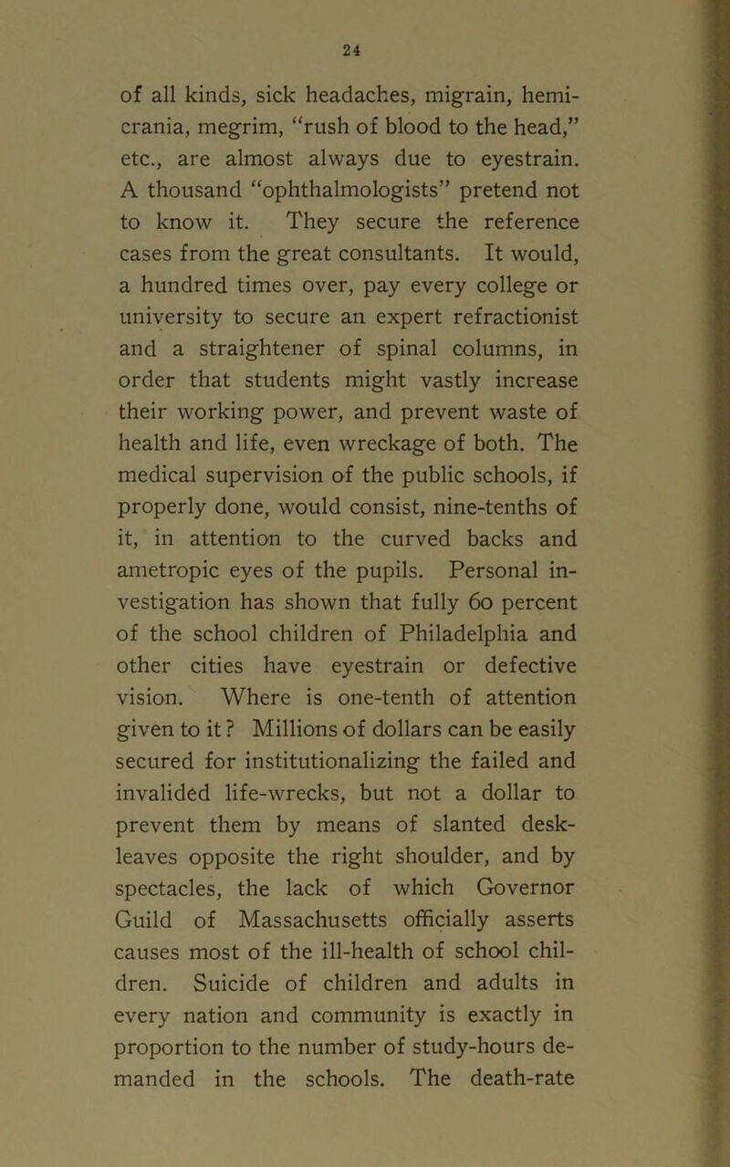 of all kinds, sick headaches, migrain, hemi- crania, megrim, “rush of blood to the head,” etc., are almost always due to eyestrain. A thousand “ophthalmologists” pretend not to know it. They secure the reference cases from the great consultants. It would, a hundred times over, pay every college or university to secure an expert refractionist and a straightener of spinal columns, in order that students might vastly increase their working power, and prevent waste of health and life, even wreckage of both. The medical supervision of the public schools, if properly done, would consist, nine-tenths of it, in attention to the curved backs and ametropic eyes of the pupils. Personal in- vestigation has shown that fully 60 percent of the school children of Philadelphia and other cities have eyestrain or defective vision. Where is one-tenth of attention given to it ? Millions of dollars can be easily secured for institutionalizing the failed and invalided life-wrecks, but not a dollar to prevent them by means of slanted desk- leaves opposite the right shoulder, and by spectacles, the lack of which Governor Guild of Massachusetts officially asserts causes most of the ill-health of school chil- dren. Suicide of children and adults in every nation and community is exactly in proportion to the number of study-hours de- manded in the schools. The death-rate