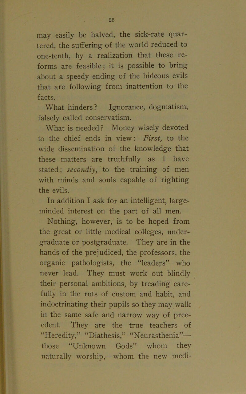 may easily be halved, the sick-rate quar- tered, the suffering- of the world reduced to one-tenth, by a realization that these re- forms are feasible; it is possible to bring about a speedy ending of the hideous evils that are following from inattention to the facts. What hinders? Ignorance, dogmatism, falsely called conservatism. What is needed? Money wisely devoted to the chief ends in view: First, to the wide dissemination of the knowledge that these matters are truthfully as I have stated; secondly, to the training of men with minds and souls capable of righting the evils. In addition I ask for an intelligent, large- minded interest on the part of all men. Nothing, however, is to be hoped from the great or little medical colleges, under- graduate or postgraduate. They are in the hands of the prejudiced, the professors, the organic pathologists, the “leaders” who never lead. They must work out blindly their personal ambitions, by treading care- fully in the ruts of custom and habit, and indoctrinating their pupils so they may walk in the same safe and narrow way of prec- edent. They are the true teachers of “Heredity,” “Diathesis,” “Neurasthenia”— those “Unknown Gods” whom they naturally worship,—whom the new medi-